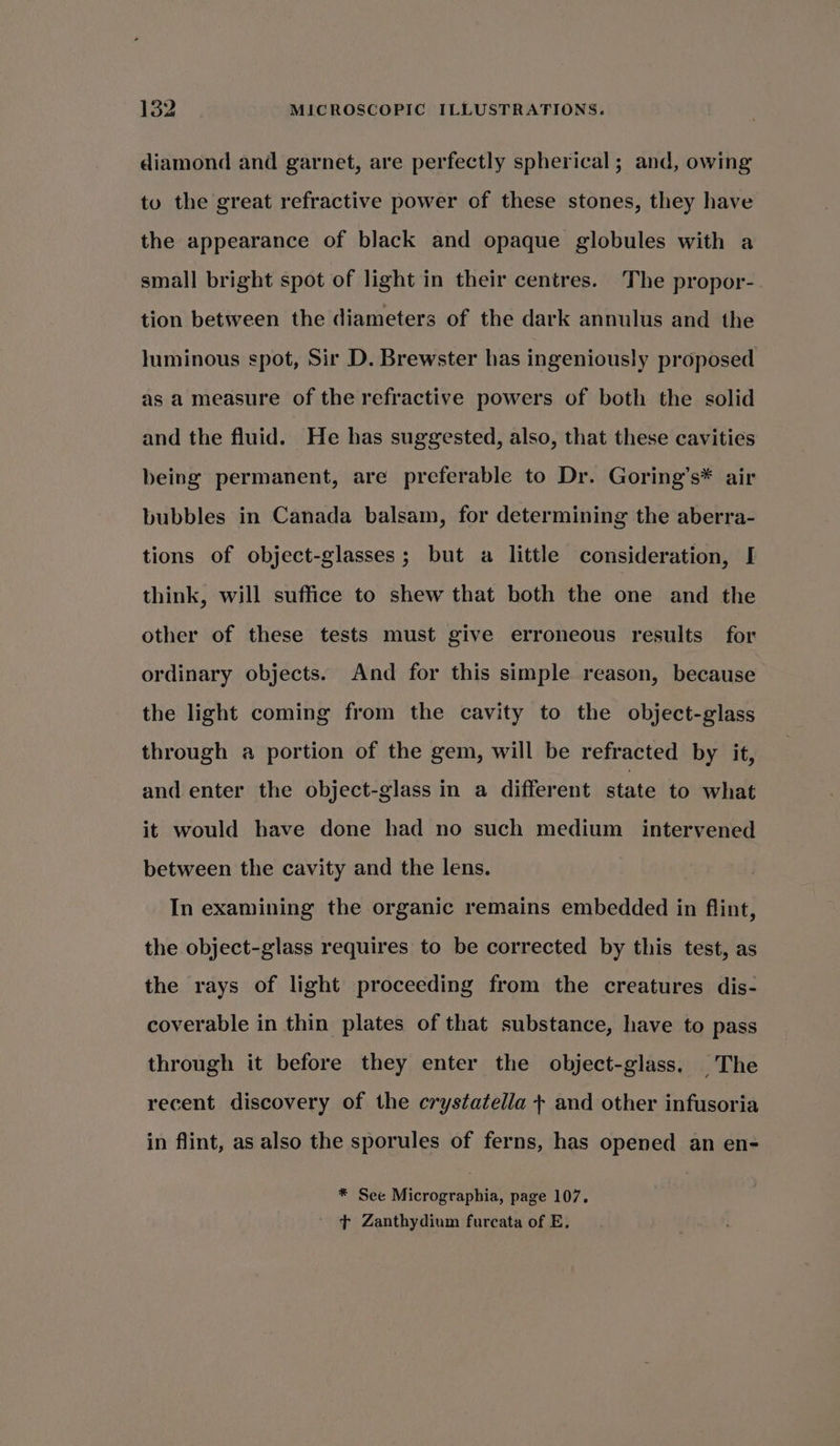 diamond and garnet, are perfectly spherical; and, owing tu the great refractive power of these stones, they have the appearance of black and opaque globules with a small bright spot of light in their centres. The propor- tion between the diameters of the dark annulus and the luminous spot, Sir D. Brewster has ingeniously proposed as a measure of the refractive powers of both the solid and the fluid. He has suggested, also, that these cavities being permanent, are preferable to Dr. Goring’s* air bubbles in Canada balsam, for determining the aberra- tions of object-glasses; but a little consideration, I think, will suffice to shew that both the one and the other of these tests must give erroneous results for ordinary objects. And for this simple reason, because the light coming from the cavity to the object-glass through a portion of the gem, will be refracted by it, and enter the object-glass in a different state to what it would have done had no such medium intervened between the cavity and the lens. In examining the organic remains embedded in flint, the object-glass requires to be corrected by this test, as the rays of light proceeding from the creatures dis- coverable in thin plates of that substance, have to pass through it before they enter the object-glass. The recent discovery of the crystatella + and other infusoria in flint, as also the sporules of ferns, has opened an en- * See Micrographia, page 107. ’ Zanthydium furcata of E.