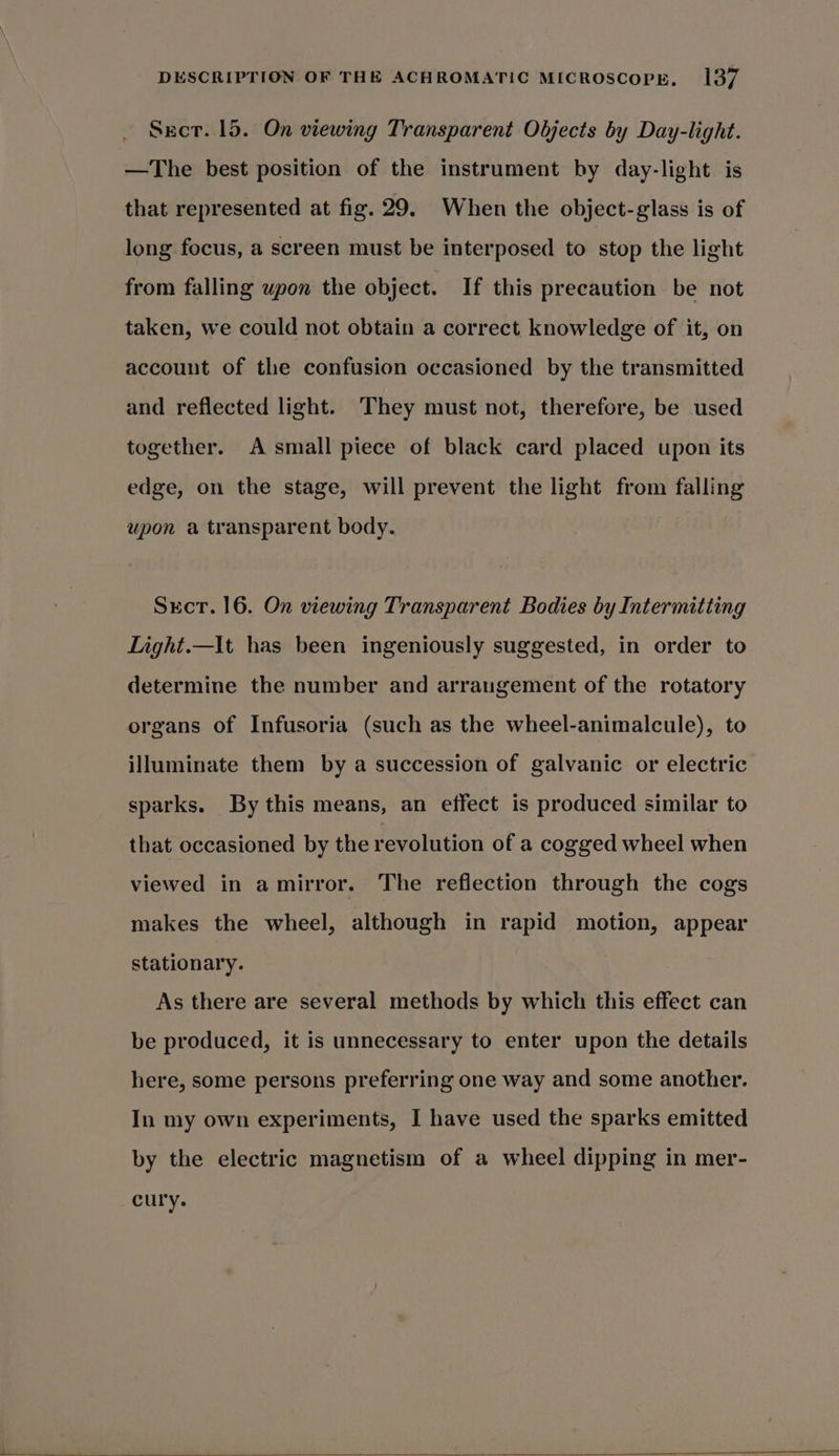 Sect. 15. On viewing Transparent Objects by Day-light. —The best position of the instrument by day-light is that represented at fig. 29. When the object-glass is of long focus, a screen must be interposed to stop the light from falling upon the object. If this precaution be not taken, we could not obtain a correct knowledge of it, on account of the confusion occasioned by the transmitted and reflected light. They must not, therefore, be used together. A small piece of black card placed upon its edge, on the stage, will prevent the light from falling upon a transparent body. Stct. 16. On viewing Transparent Bodies by Intermitting Light.—It has been ingeniously suggested, in order to determine the number and arrangement of the rotatory organs of Infusoria (such as the wheel-animalcule), to illuminate them by a succession of galvanic or electric sparks. By this means, an effect is produced similar to that occasioned by the revolution of a cogged wheel when viewed in amirror. The reflection through the cogs makes the wheel, although in rapid motion, appear stationary. As there are several methods by which this effect can be produced, it is unnecessary to enter upon the details here, some persons preferring one way and some another. In my own experiments, I have used the sparks emitted by the electric magnetism of a wheel dipping in mer- cury.