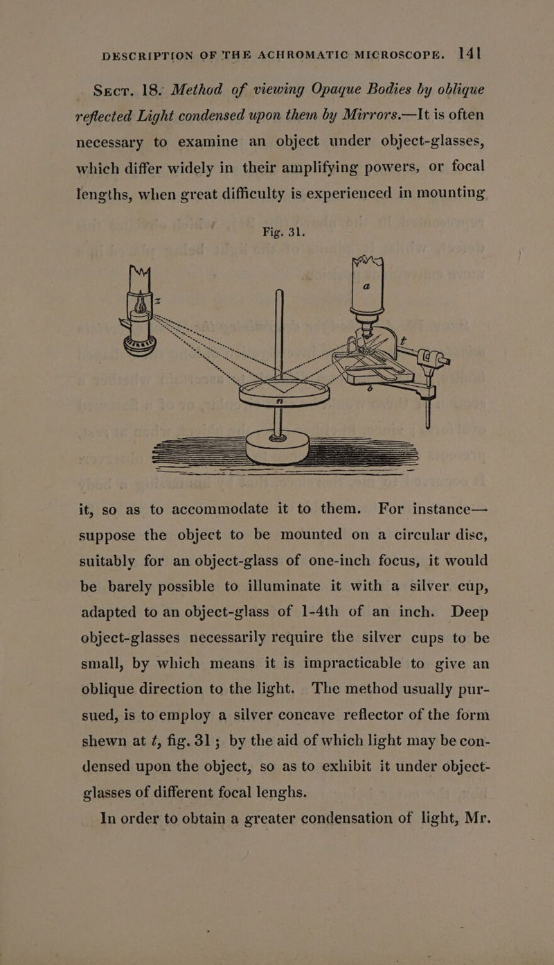 Secr. 18. Method of viewing Opaque Bodies by oblique reflected Light condensed upon them by Mirrors.—lt is often necessary to examine an object under object-glasses, which differ widely in their amplifying powers, or focal lengths, when great difficulty is experienced in mounting it, so as to accommodate it to them. For instance— suppose the object to be mounted on a circular disc, suitably for an object-glass of one-inch focus, it would be barely possible to illuminate it with a silver. cup, adapted to an object-glass of 1-4th of an inch. Deep object-glasses necessarily require the silver cups to be small, by which means it is impracticable to give an oblique direction to the light. ‘The method usually pur- sued, is toemploy a silver concave reflector of the form shewn at ¢, fig. 31; by the aid of which light may be con- densed upon the object, so as to exhibit it under object- glasses of different focal lenghs. In order to obtain a greater condensation of light, Mr.