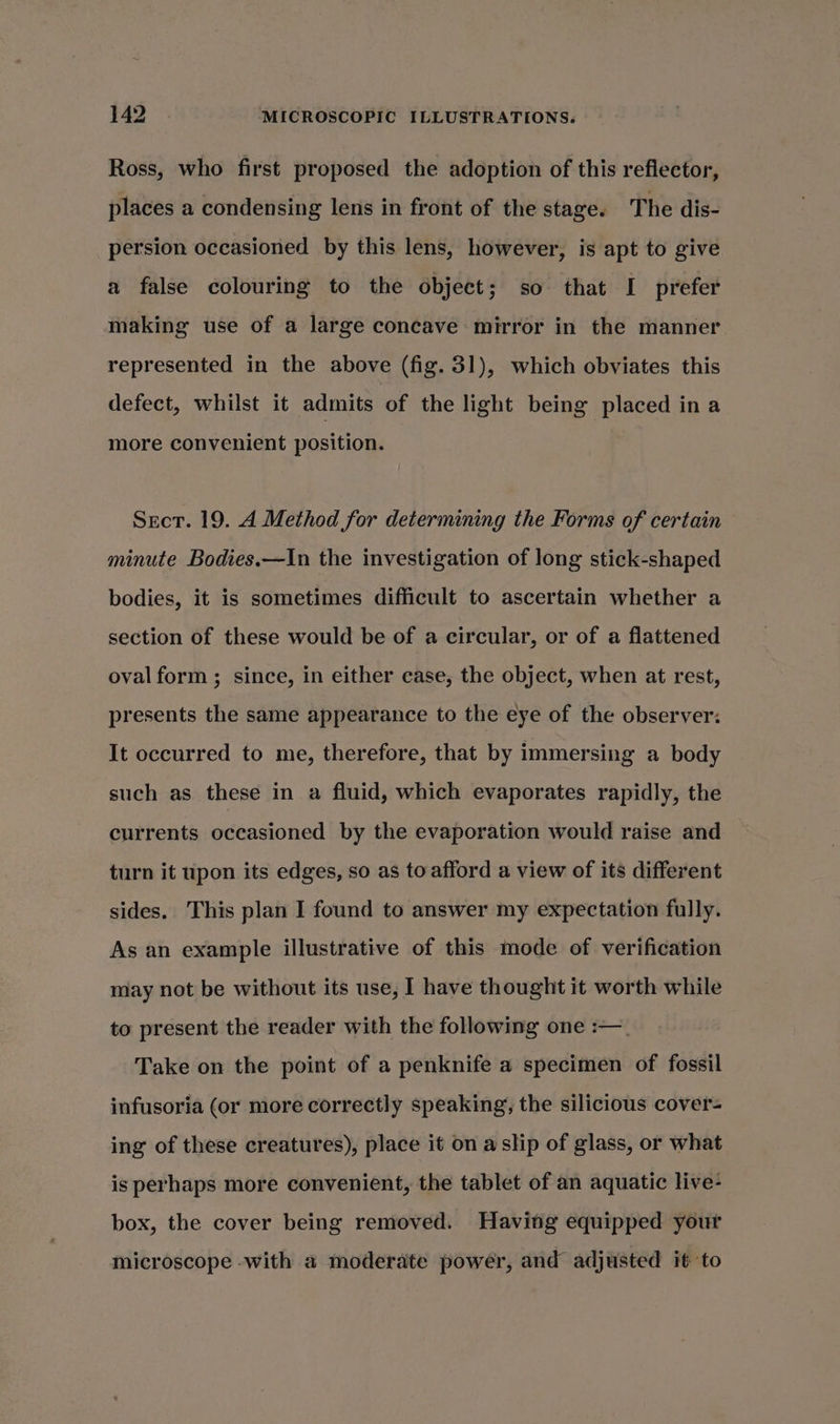 Ross, who first proposed the adoption of this reflector, places a condensing lens in front of the stage. The dis- persion occasioned by this lens, however, is apt to give a false colouring to the object; so that I prefer making use of a large concave mirror in the manner represented in the above (fig. 31), which obviates this defect, whilst it admits of the light being placed ina more convenient position. Secr. 19. A Method for determining the Forms of certain minute Bodies.—In the investigation of long stick-shaped bodies, it is sometimes difficult to ascertain whether a section of these would be of a circular, or of a flattened oval form ; since, in either case, the object, when at rest, presents the same appearance to the eye of the observer: It occurred to me, therefore, that by immersing a body such as these in a fluid, which evaporates rapidly, the currents occasioned by the evaporation would raise and turn it upon its edges, so as to afford a view of its different sides. This plan I found to answer my expectation fully. As an example illustrative of this mode of verification may not be without its use, I have thought it worth while to present the reader with the following one :—_ Take on the point of a penknife a specimen of fossil infusoria (or more correctly speaking, the silicious cover- ing of these creatures), place it on a slip of glass, or what is perhaps more convenient, the tablet of an aquatic live- box, the cover being removed. Having equipped your microscope -with a moderate power, and adjusted it to