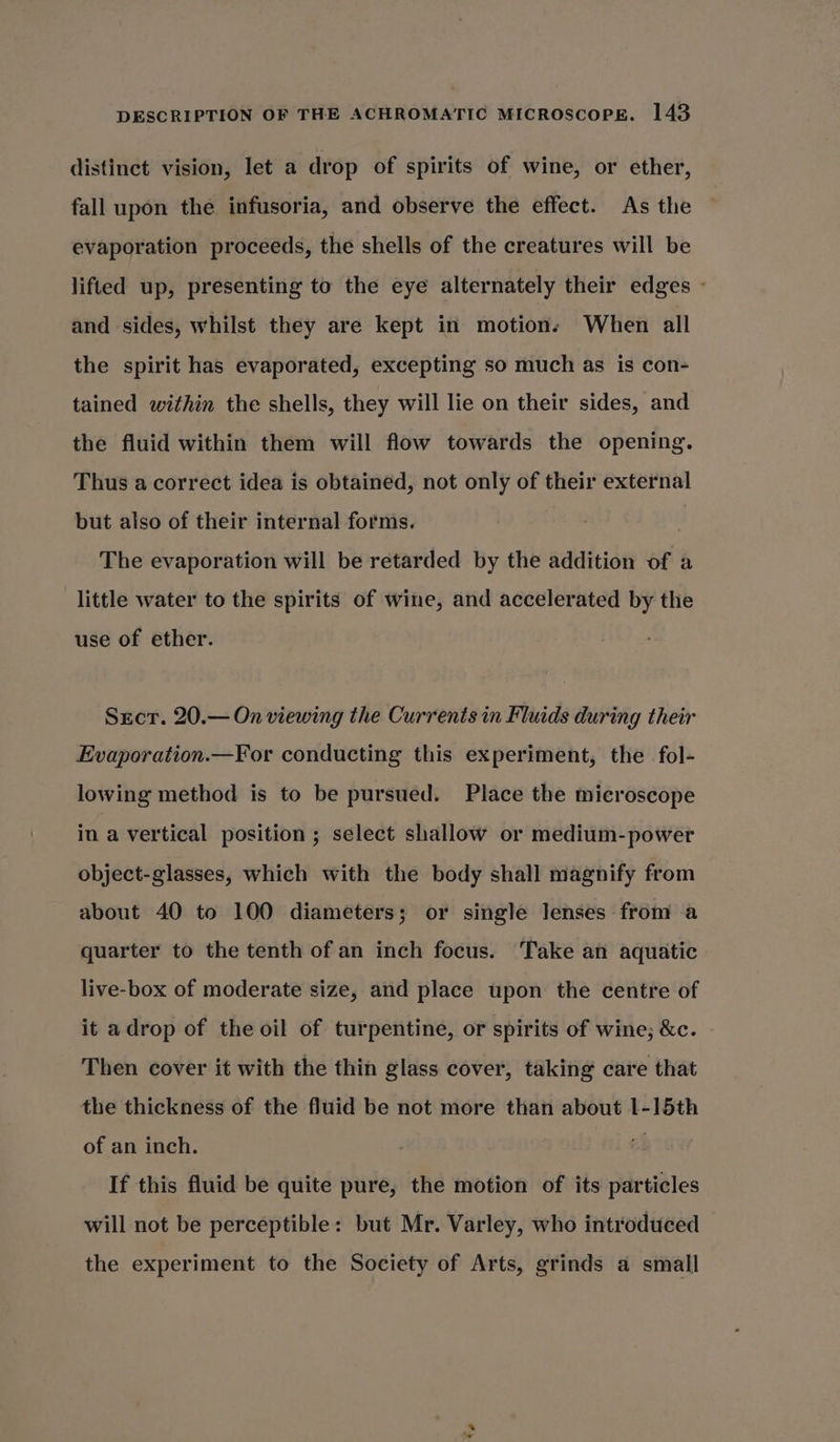 distinct vision, let a drop of spirits of wine, or ether, fall upon the infusoria, and observe the effect. As the evaporation proceeds, the shells of the creatures will be lifted up, presenting to the eye alternately their edges - and sides, whilst they are kept in motions When all the spirit has evaporated, excepting so much as is con- tained within the shells, they will lie on their sides, and the fluid within them will flow towards the opening. Thus a correct idea is obtained, not only of their external but also of their internal forms. | | The evaporation will be retarded by the addition of a little water to the spirits of wine, and accelerated by the use of ether. Srcr. 20.— On viewing the Currents in Fluids during their Evaporation.—For conducting this experiment, the fol- lowing method is to be pursued. Place the microscope in a vertical position ; select shallow or medium-power object-glasses, which with the body shall magnify from about 40 to 100 diameters; or single lenses from a quarter to the tenth of an inch focus. Take an aquatic live-box of moderate size, and place upon the centre of it adrop of the oil of turpentine, or spirits of wine; &amp;c. Then cover it with the thin glass cover, taking care that the thickness of the fluid be not more than about l-1]5th of an inch. af If this fluid be quite pure, the motion of its particles will not be perceptible: but Mr. Varley, who introduced the experiment to the Society of Arts, grinds a small ts