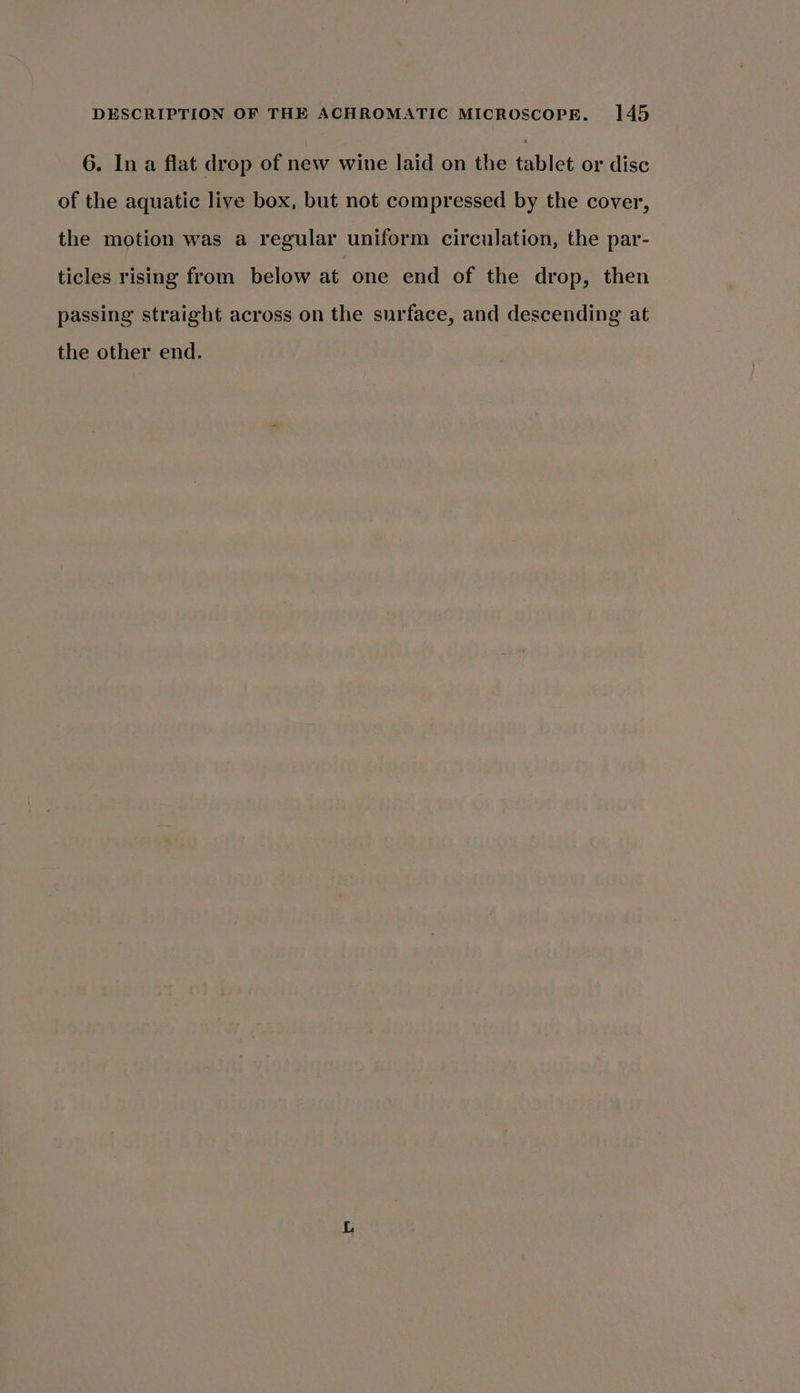 6. In a flat drop of new wine laid on the tablet or disc of the aquatic live box, but not compressed by the cover, the motion was a regular uniform circulation, the par- ticles rising from below at one end of the drop, then passing straight across on the surface, and descending at the other end.