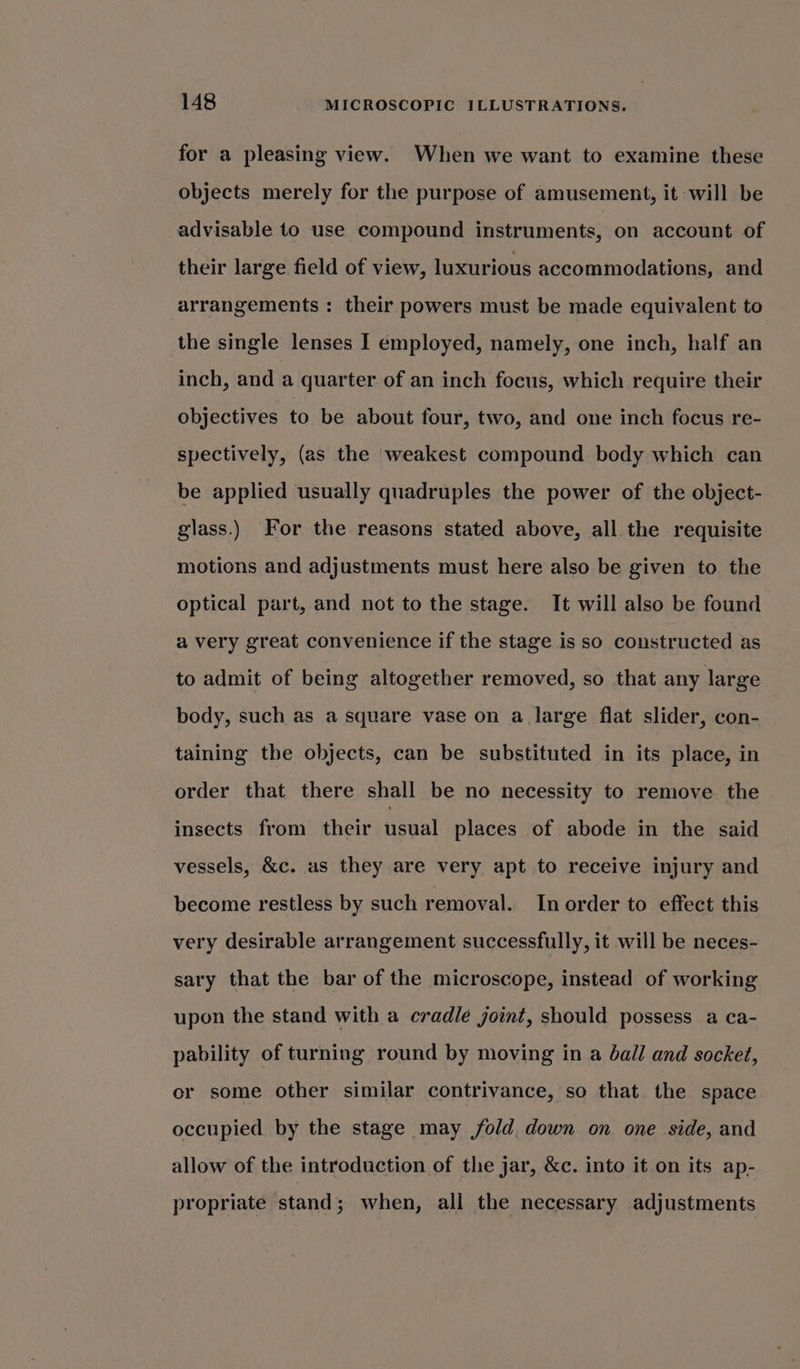 for a pleasing view. When we want to examine these objects merely for the purpose of amusement, it will be advisable to use compound instruments, on account of their large field of view, luxurious accommodations, and arrangements : their powers must be made equivalent to the single lenses I employed, namely, one inch, half an inch, and a quarter of an inch focus, which require their objectives to be about four, two, and one inch focus re- spectively, (as the ‘weakest compound body which can be applied usually quadruples the power of the object- glass.) For the reasons stated above, all the requisite motions and adjustments must here also be given to the optical part, and not to the stage. It will also be found a very great convenience if the stage is so constructed as to admit of being altogether removed, so that any large body, such as a square vase on a large flat slider, con- taining the objects, can be substituted in its place, in order that there shall be no necessity to remove the insects from their usual places of abode in the said vessels, &amp;c. as they are very apt to receive injury and become restless by such removal. In order to effect this very desirable arrangement successfully, it will be neces- sary that the bar of the microscope, instead of working upon the stand with a cradle joint, should possess a ca- pability of turning round by moving in a ball and socket, or some other similar contrivance, so that the space occupied by the stage may fold, down on one side, and allow of the introduction of the jar, &amp;c. into it on its ap- propriate stand; when, all the necessary adjustments