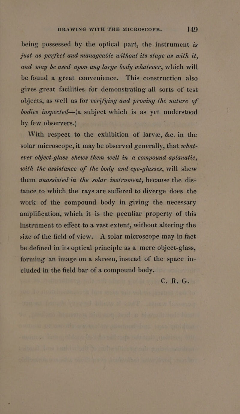 being possessed by the optical part, the instrument is just as perfect and manageable without its stage as with it, and may be used upon any large body whatever, which will be found a great convenience. This construction also gives great facilities for demonstrating all sorts of test objects, as well as for verifying and proving the nature of bodies inspected—(a subject which is as yet understood by few observers.) With respect to the exhibition of larvae, &amp;c. in the solar microscope, it may be observed generally, that what- ever object-glass shews them well in a compound aplanatic, with the assistance of the body and eye-glasses, will shew them unassisted in the solar instrument, because the dis- tance to which the rays are suffered to diverge does the work of the compound body in giving the necessary amplification, which it is the peculiar property of this instrument to effect to a vast extent, without altering the size of the field of view. A solar microscope may in fact be defined in its optical principle.as a mere object-glass, forming an image on a skreen, instead of the space in- cluded in the field bar of a compound body. C. R. G.