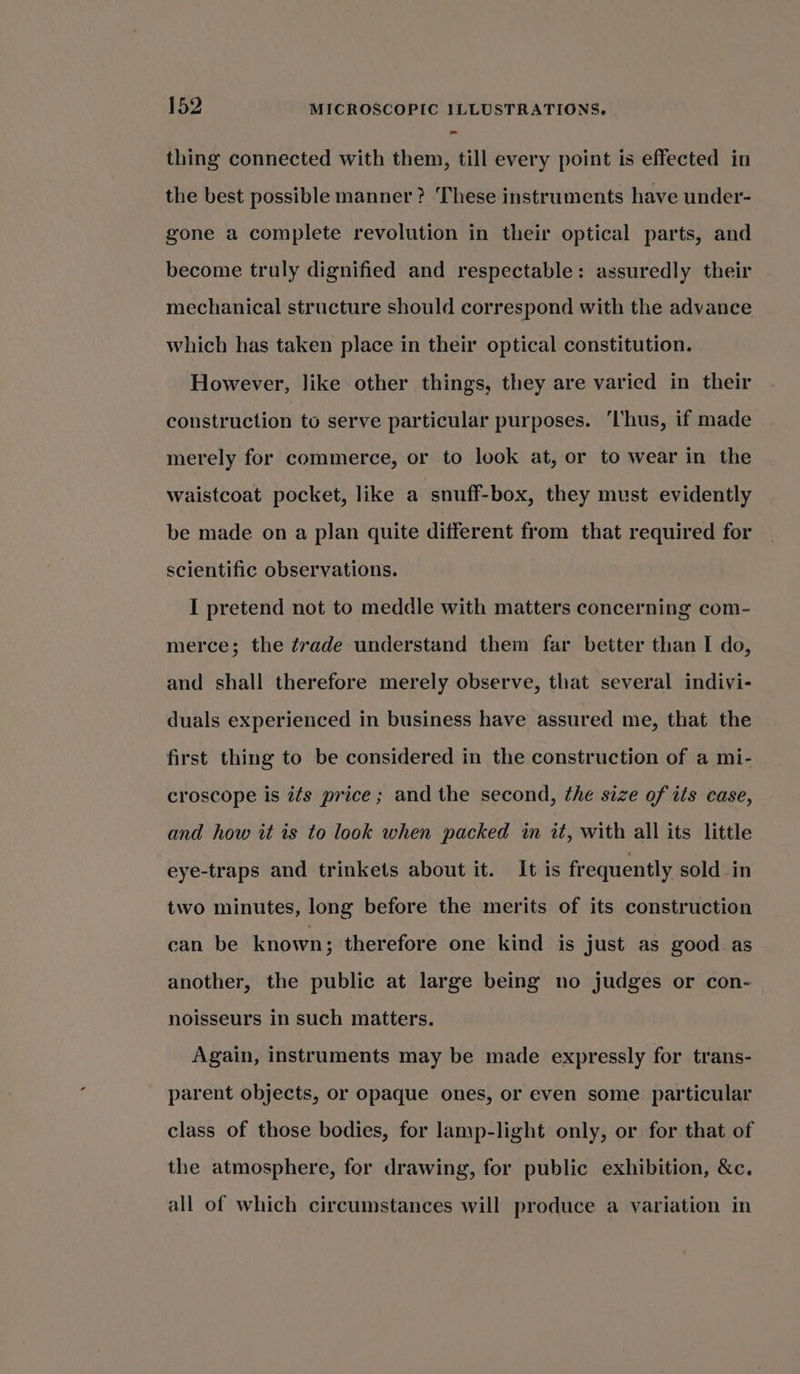 thing connected with them, till every point is effected in the best possible manner? These instruments have under- gone a complete revolution in their optical parts, and become truly dignified and respectable: assuredly their mechanical structure should correspond with the advance which has taken place in their optical constitution. However, like other things, they are varied in their construction to serve particular purposes. ‘hus, if made merely for commerce, or to look at, or to wear in the waistcoat pocket, like a snuff-box, they must evidently be made on a plan quite different from that required for scientific observations. I pretend not to meddle with matters concerning com- merce; the ¢rade understand them far better than I do, and shall therefore merely observe, that several indivi- duals experienced in business have assured me, that the first thing to be considered in the construction of a mi- croscope is é¢s price; and the second, the size of its case, and how it is to look when packed in it, with all its little eye-traps and trinkets about it. It is frequently sold in two minutes, long before the merits of its construction can be known ; therefore one kind is just as good as another, the public at large being no judges or con- noisseurs in such matters. Again, instruments may be made expressly for trans- parent objects, or opaque ones, or even some particular class of those bodies, for lamp-light only, or for that of the atmosphere, for drawing, for public exhibition, &amp;c. all of which circumstances will produce a variation in