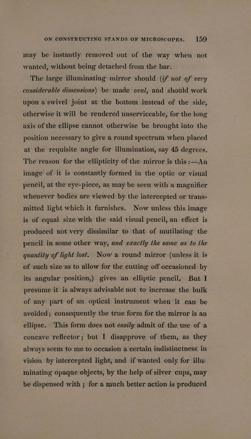 may be instantly removed out of the way when not wanted, without being detached from the bar. The large illuminating mirror should (if not of very considerable dimensions) be made oval, and should work upon a swivel joint at the bottom instead of the side, otherwise it will be rendered unserviceable, for the long axis of the ellipse cannot otherwise be brought into the position necessary to give a round spectrum when placed at the requisite angle for illumination, say 45 degrees. The reason for the ellipticity of the mirror is this :—An image of it is constantly formed in the optic or visual pencil, at the eye-piece, as may be seen with a magnifier whenever bodies are viewed by the intercepted or trans- mitted light which it furnishes. Now unless this image is of equal size with the said visual pencil, an effect is produced not very dissimilar to that of mutilating the pencil in some other way, and exactly the same as to the quantity of light lost. Now a round mirror (unless it is of such size as to allow for the cutting off occasioned by its angular position,) gives an elliptic pencil. But I presume it is always advisable not to increase the bulk of any part of an optical instrument when it can be avoided; consequently the true form for the mirror is an ellipse. © This form does not easily admit of the use of a concave reflector; but I disapprove of them, as they always seem to me to occasion a certain indistinctness in vision by intercepted light, and if wanted only for illu- minating opaque objects, by the help of silver cups, may be dispensed with ; for a much better action is produced