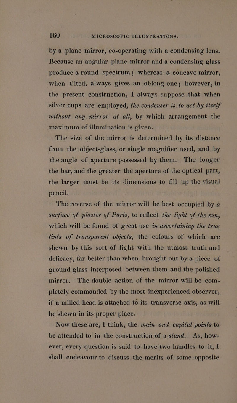 by a plane mirror, co-operating with a condensing lens. Because an angular plane mirror and a condensing glass produce a round spectrum; whereas a concave mirror, when tilted, always gives an oblong one; however, in the present construction, I always suppose that when silver cups are employed, the condenser is to act by itself without any mirror at all, by which arrangement the maximum of illumination is given. The size of the mirror is determined by its distance from the object-glass, or single magnifier used, and by the angle of aperture possessed by them. The longer the bar, and the greater the aperture of the optical part, the larger must be its dimensions to fill up the visual pencil. The reverse of the mirror will be best occupied by a surface of plaster of Paris, to reflect the light of the sun, which will be found of great use 2m ascertaining the true tints of transparent objects, the colours of which are shewn by this sort of light with the utmost truth and delicacy, far better than when brought out by a piece of ground glass interposed between them and the polished mirror. The double action of the mirror will be com- pletely commanded by the most inexperienced observer, if a milled head is attached to its transverse axis, as will be shewn in its proper place. Now these are, I think, the main and capital points to be attended to in the construction of a stand.. As, how- ever, every question is said to have two handles to it, I shall endeavour to discuss the merits of some opposite