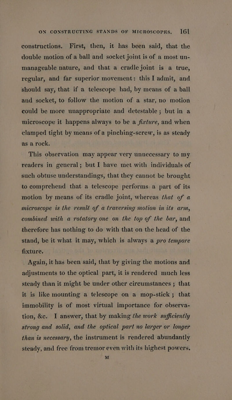 constructions. First, then, it has been said, that the double motion of a ball and socket joint is of a most un- manageable nature, and that a cradle joint is a true, regular, and far superior movement: this I admit, and should say, that if a telescope had, by means of a ball and socket, to follow the motion of a star, no motion could be more unappropriate and detestable ; but in a microscope it happens always to be a fixture, and when clamped tight by means of a pinching-screw, is as steady as a rock. This observation may appear very unnecessary to my readers in general; but I have met with individuals of such obtuse understandings, that they cannot be brought to comprehend that a telescope performs a part of its motion by means of its cradle joint, whereas that of a microscope is the result of a traversing motion in its arm, combined with a rotatory one on the top of the bar, and therefore has nothing to do with that on the head of the stand, be it what it may, which is always a pro tempore fixture. Again, it has been said, that by giving the motions and adjustments to the optical part, it is rendered much less steady than it might be under other circumstances ; that it is like mounting a telescope on a mop-stick 5 that immobility is of most virtual importance for observa- tion, &amp;c. I answer, that by making the work sufficiently strong and solid, and the optical part no larger or longer than is necessary, the instrument is rendered abundantly steady, and free from tremor even with its highest powers. M