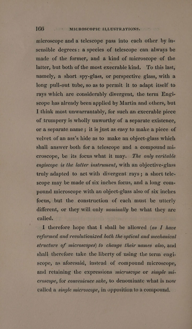 microscope and a telescope pass into each other by in- sensible degrees: a species of telescope can always be made of the former, and a kind of microscope of the latter, but both of the most execrable kind. To this last, namely, a short spy-glass, or perspective glass, with a long pull-out tube, so as to permit it to adapt itself to rays which are considerably divergent, the term Engi- scope has already been applied by Martin and others, but I think most unwarrantably, for such an execrable piece of trumpery is wholly unworthy of a separate existence, or a separate name; it is just as easy to make a piece of velvet of an ass’s hide as to make an object-glass which shall answer both for a telescope and a compound mi- croscope, be its focus what it may. The only veritable engiscope is the latter instrument, with an objective- glass truly adapted to act with divergent rays; a short tele- scope may be made of six inches focus, and a long com- pound microscope with an object-glass also of six inches focus, but the construction of each must be utterly different, or they will only nominally be what they are called. I therefore hope that I shall be allowed (as I have reformed and revolutionized both the optical and mechanical structure of microscopes) to change their names also, and shall therefore take the liberty of using the term engi- scope, as aforesaid, instead of compound microscope, and retaining the expressions microscope or simple mi- croscope, for convenience sake, to denominate what is now called a single microscope, in opposition to a compound.