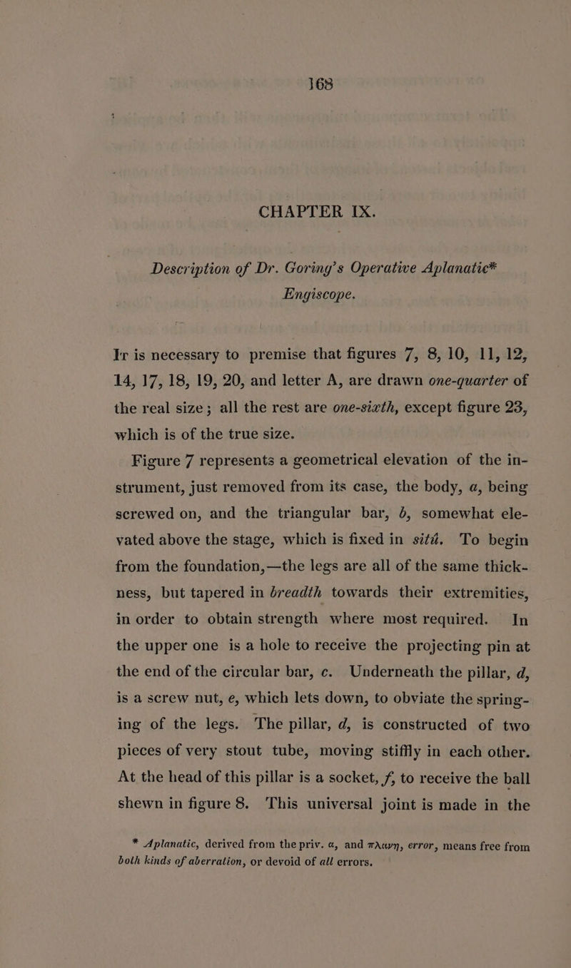 CHAPTER IX. Description of Dr. Goring’s Operative Aplanatic* : Engiscope. Ir is necessary to premise that figures 7, 8, 10, 11, 12, 14, 17, 18, 19, 20, and letter A, are drawn one-quarter of the real size; all the rest are one-sixth, except figure 23, which is of the true size. Figure 7 represents a geometrical elevation of the in- strument, just removed from its case, the body, a, being screwed on, and the triangular bar, 5, somewhat ele- vated above the stage, which is fixed in sit#. To begin from the foundation, —the legs are all of the same thick- ness, but tapered in breadth towards their extremities, in order to obtain strength where most required. In the upper one is a hole to receive the projecting pin at the end of the circular bar, c. Underneath the pillar, d, is a screw nut, e, which lets down, to obviate the spring- ing of the legs. The pillar, d, is constructed of two pieces of very stout tube, moving stiffly in each other. At the head of this pillar is a socket, f, to receive the ball shewn in figure 8. This universal joint is made in the * Aplanatic, derived from the priv. @, and tAayy, error, means free from both kinds of aberration, or devoid of all errors.