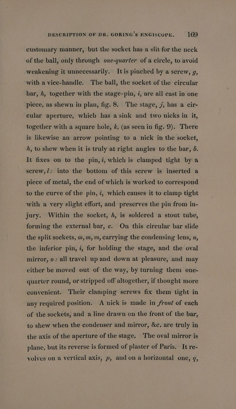 customary manner, but the socket has a slit for the neck of the ball, only through one-quarter of a circle, to avoid weakening it unnecessarily. It is pinched by a screw, g, with a vice-handle. The ball, the socket of the circular bar, h, together with the stage-pin, 2, are all cast in one piece, as shewn in plan, fig. 8. The stage, 7, has a cir- cular aperture, which has a sink and two nicks in it, together with a square hole, 4, (as seen in fig. 9). There is likewise an arrow pointing to a nick in the socket, h, to shew when it is truly at right angles to the bar, d. It fixes on to the pin,?, which is clamped tight by a screw,/: into the bottom of this screw is inserted a piece of metal, the end of which is worked to correspond to the curve of the pin, 7, which causes it to clamp tight with a very slight effort, and preserves the pin from in- jury. Within the socket, h, is soldered a stout tube, forming the external bar, c. On this circular bar slide the split sockets, m,m, m, carrying the condensing lens, x, the inferior pin, 7, for holding the stage, and the oval mirror, 0: all travel up and down at pleasure, and may either be moved out of the way, by turning them one- quarter round, or stripped off altogether, if thought more convenient. Their clamping screws fix them tight in any required position. A nick is made in front of each of the sockets, and a line drawn on the front of the bar, to shew when the condenser and mirror, &amp;c. are truly in the axis of the aperture of the stage. The oval mirror is plane, but its reverse is formed of plaster of Paris. It re- volves on a vertical axis, p, and on a horizontal one, q,