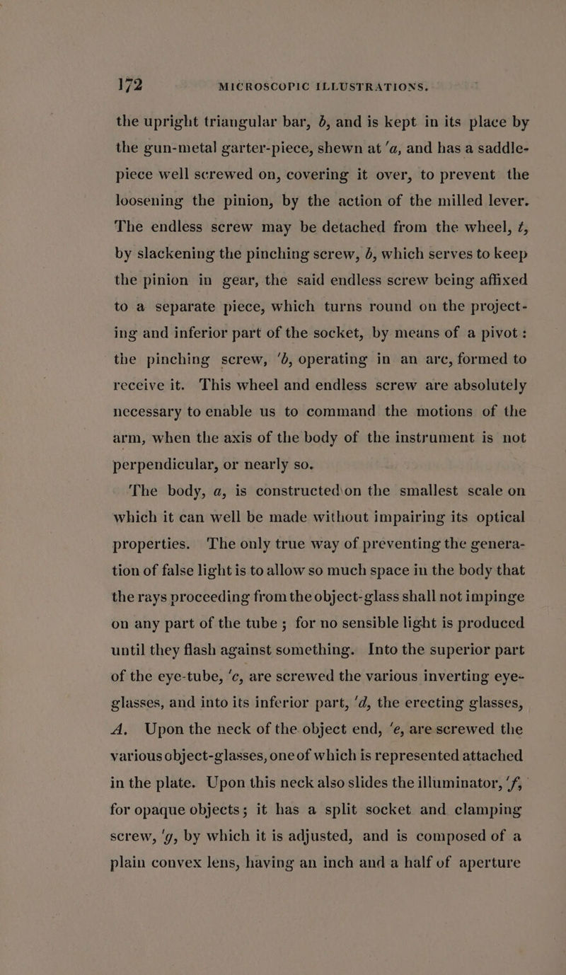 the upright triangular bar, 6, and is kept in its place by the gun-metal garter-piece, shewn at ‘a, and has a saddle- piece well screwed on, covering it over, to prevent the loosening the pinion, by the action of the milled lever. The endless screw may be detached from the wheel, ¢, by slackening the pinching screw, 4, which serves to keep the pinion in gear, the said endless screw being affixed to a separate piece, which turns round on the project- ing and inferior part of the socket, by means of a pivot: the pinching screw, ‘b, operating in an arc, formed to receive it. This wheel and endless screw are absolutely necessary to enable us to command the motions of the arm, when the axis of the body of the instrument is not perpendicular, or nearly so. ) The body, a, is constructedion the smallest scale on which it can well be made without impairing its optical properties. The only true way of preventing the genera- tion of false light is to allow so much space in the body that the rays proceeding from the object- glass shall not impinge on any part of the tube ; for no sensible light is produced until they flash against something. Into the superior part of the eye-tube, ‘c, are screwed the various inverting eye+ glasses, and into its inferior part, ‘d, the erecting glasses, A, Upon the neck of the object end, ‘e, are screwed the various cbject-glasses, one of which is represented attached in the plate. Upon this neck also slides the illuminator, ‘f, for opaque objects; it has a split socket and clamping screw, ‘g, by which it is adjusted, and is composed of a plain convex lens, having an inch and a half of aperture