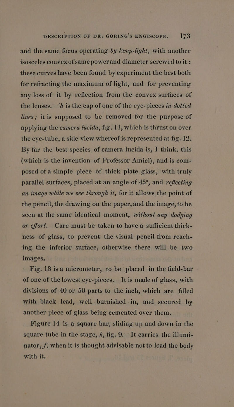 and the same focus operating dy lamp-light, with another isosceles convex of same power and diameter screwed to it : these curves have been found by experiment the best both for refracting the maximum of light, and for preventing any loss of it by reflection from the convex surfaces of the lenses. ‘A is the cap of one of the eye-pieces in dotted lines; it is supposed to be removed for the purpose of applying the camera lucida, fig. 11, which is thrust on over the eye-tube, a side view whereof is represented at fig. 12. By far the best species of camera lucida is, I think, this (which is the invention of Professor Amici), and is com- posed ofa simple piece of thick plate glass, with truly parallel surfaces, placed at an angle of 45°, and reflecting an image while we see through it, for it allows the point of the pencil, the drawing on the paper, and the image, to be seen at the same identical moment, without any dodging or effort. Care must be taken to have a sufficient thick- ness of glass, to prevent the visual pencil from reach- ing the inferior surface, otherwise there will be two images. : Fig. 13 isa micrometer, to be placed in the field-bar of one of the lowest eye-pieces. It is made of glass, with divisions of 40 or 50 parts to the inch, which are filled with black lead, well burnished in, and secured by another piece of glass being cemented over them. Figure 14 is a square bar, sliding up and down in the square tube in the stage, 4, fig. 9. It carries the illumi- nator, f/, when it is thought advisable not to load the body with it.