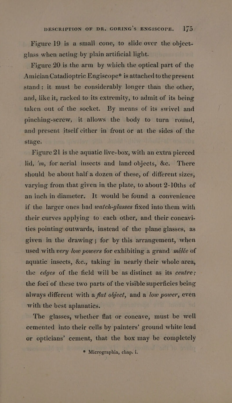 Figure 19 is a small cone, to slide over the object- glass when acting by plain artificial light. Figure 20 is the arm by which the optical part of the Amician Catadioptric Engiscope* is attached to the present stand: it must be considerably longer than the other, and, like it, racked to its extremity, to admit of its being taken out of the socket. By means of its swivel and pinching-screw, it allows the body to turn round, and present itself either in front or at the sides of the stage. Figure 21 is the aquatic live-box, with an extra pierced lid, ‘m, for aerial insects and land objects, &amp;c. There should be about half a dozen of these, of different sizes, varying from that given in the plate, to about 2-10ths of an inch in diameter. It would be found a convenience if the larger ones had watch-glasses fixed into them with their curves applying to each other, and their concavi- ties pointing outwards, instead of the plane glasses, as given in the drawing; for by this arrangement, when used with very low powers for exhibiting a grand mélée of aquatic insects, &amp;c., taking in nearly their whole area, the edges of the field will be as distinct as its centre; the foci of these two parts of the visible superficies being always different with a flat object, and a low power, even with the best aplanatics. The glasses, whether flat or concave, must be well cemented into their cells by painters’ ground white lead or opticians’ cement, that the box may be completely *® Micrographia, chap. i.