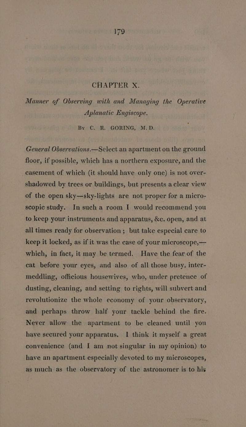 CHAPTER X. Manner of Observing with and Managing the Operative Aplanatic Engiscope. By C. R. GORING, M.D. General Observations.—Select an apartment on the ground floor, if possible, which has a northern exposure, and the casement of which (it should have only one) is not over- shadowed by trees or buildings, but presents a clear view of the open sky—sky-lights are not proper for a micro- scopic study. In sucha room I would recommend you to keep your instruments and apparatus, &amp;c. open, and at all times ready for observation ; but take especial care to keep it locked, as if it was the case of your microscope,— which, in fact, it may be termed. Have the fear of the cat before your eyes, and also of all those busy, inter- meddling, officious housewives, who, under pretence of dusting, cleaning, and setting to rights, will subvert and revolutionize the whole economy of your observatory, and perhaps throw half your tackle behind the fire. Never allow the apartment to be cleaned until you have secured your apparatus. 1 think it myself a great convenience (and I am not singular in my opinion) to have an apartment especially devoted to my microscopes, as much as the observatory of the astronomer is to his