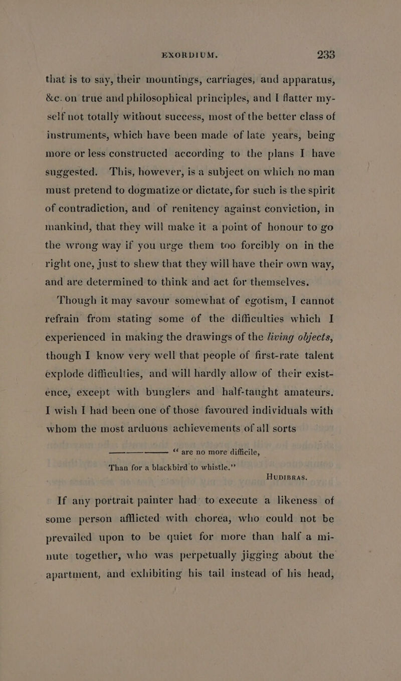 that is to say, their mountings, carriages, and apparatus, &amp;e. on true and philosophical principles, and [ flatter my- self not totally without success, most of the better class of instruments, which have been made of late years, being more or less constructed according to the plans I have suggested. This, however, is a subject on which no man must pretend to dogmatize or dictate, for such is the spirit of contradiction, and of renitency against conviction, in mankind, that they will make it a point of honour to go the wrong way if you urge them too forcibly on in the right one, just to shew that they will have their own way, and are determined to think and act for themselves. Though it may savour somewhat of egotism, I cannot refrain from stating some of the difficulties which I experienced in making the drawings of the living objects, though I know very well that people of first-rate talent explode difficulties, and will hardly allow of their exist- ence, except with bunglers and _ half-tanght amateurs. I wish I had been one of those favoured individuals with whom the most arduous achievements of all sorts ee ““ are no more difficile, Than for a blackbird to whistle.’’ HuDIBRAS. If any portrait painter had to execute a likeness of some person afflicted with chorea, who could not be prevailed upon to be quiet for more than half a mi- pute together, who was perpetually jigging about the apartment, and exhibiting his tail instead of his head,