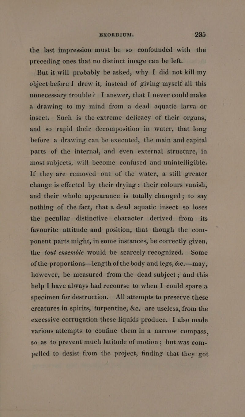 the last impression must be so confounded with the preceding ones that no distinct image can be left. But it will probably be asked, why I did not kill my object before I drew it, instead of giving myself all this unnecessary trouble? I answer, that I never could make a drawing to my mind from a dead aquatic larva or insect. Such is the extreme delicacy of their organs, and so rapid their decomposition in water, that long before a drawing can be executed, the main and capital parts of the internal, and even external structure, in most subjects, will become confused and unintelligible. If they are removed out of the water, a still greater change is effected by their drying: their colours vanish, and their whole appearance is totally changed; to say nothing of the fact, that a dead aquatic insect so loses the peculiar distinctive character derived from its favourite attitude and position, that though the com- ponent parts might, in some instances, be correctly given, the tout ensemble would be scarcely recognized. Some of the proportions—length of the body and legs, &amp;e.—may, however, be measured from the dead subject ; and this help I have always had recourse to when I could spare a specimen for destruction. All attempts to preserve these creatures in spirits, turpentine, &amp;c. are useless, from the excessive corrugation these liquids produce. I also made various attempts to confine them in a narrow compass, so as to prevent much latitude of motion; but was com- pelled to desist from the project, finding that they got