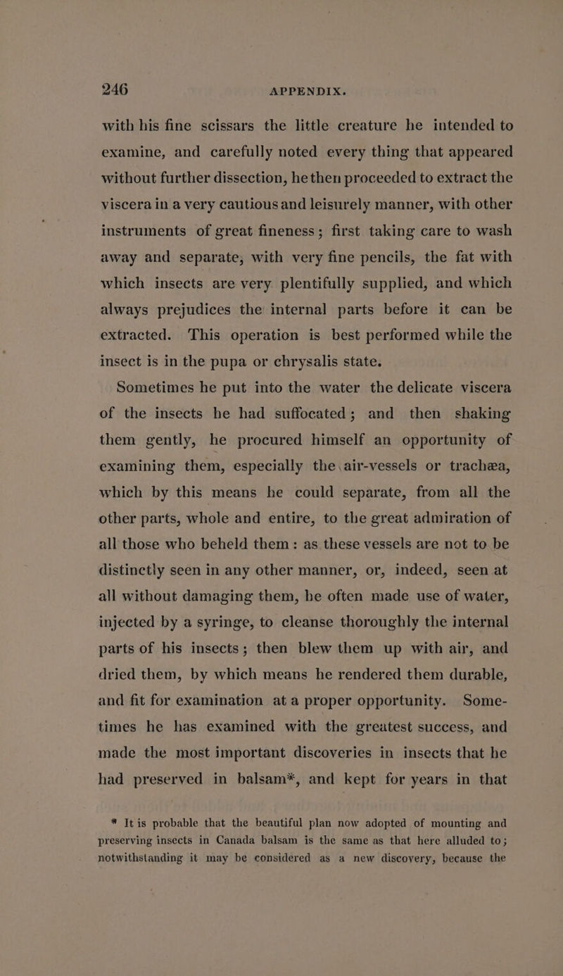 with his fine scissars the little creature he intended to examine, and carefully noted every thing that appeared without further dissection, he then proceeded to extract the viscera in a very cautious and leisurely manner, with other instruments of great fineness; first taking care to wash away and separate, with very fine pencils, the fat with which insects are very plentifully supplied, and which always prejudices the internal parts before it can be extracted. This operation is best performed while the insect is in the pupa or chrysalis state. Sometimes he put into the water the delicate viscera of the insects he had suffocated; and then shaking them gently, he procured himself an opportunity of examining them, especially the.air-vessels or trachea, which by this means he could separate, from all the other parts, whole and entire, to the great admiration of all those who beheld them: as these vessels are not to be distinctly seen in any other manner, or, indeed, seen at all without damaging them, he often made use of water, injected by a syringe, to cleanse thoroughly the internal parts of his insects; then blew them up with air, and dried them, by which means he rendered them durable, and fit for examination ata proper opportunity. Some- times he has examined with the greatest success, and made the most important discoveries in insects that he had preserved in balsam*, and kept for years in that * Itis probable that the beautiful plan now adopted of mounting and preserving insects in Canada balsam is the same as that here alluded to; notwithstanding it may be considered as a new discovery, because the