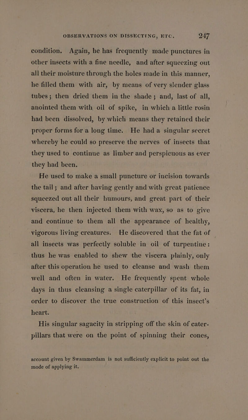 condition. Again, he has frequently made punctures in other insects with a fine needle, and after squeezing out all their moisture through the holes made in this manner, he filled them with air, by means of very slender glass tubes; then dried them in the shade; and, last of all, anointed them with oil of spike, in which a little rosin had been dissolved, by which means they retained their proper forms for a long time. He hada singular secret whereby he could so preserve the nerves of insects that they used to continue as limber and perspicuous as ever they had been. He used to make a small puncture or incision towards the tail; and after having gently and with great patience squeezed out all their humours, and great part of their viscera, he then injected them with wax, so as to give and continue to them all the appearance of healthy, vigorous living creatures. He discovered that the fat of all insects was perfectly soluble in oil of turpentine: thus he was enabled to shew the viscera plainly, only after this operation he used to cleanse and wash them well and often in water. He frequently spent whole days in thus cleansing a single caterpillar of its fat, in order to discover the true construction of this insect’s heart. His singular sagacity in stripping off the skin of cater- pillars that were on the point of spinning their cones, account given by Swammerdam is not sufficiently explicit to point out the mode of applying it.