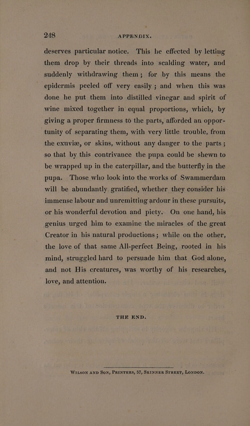 deserves particular notice. This he effected by letting them drop by their threads into scalding water, and suddenly withdrawing them; for by this means the epidermis peeled off very easily ; and when this was done he put them into distilled vinegar and spirit of wine mixed together in equal proportions, which, by giving a proper firmness to the parts, afforded an oppor- tunity of separating them, with very little trouble, from the exuvie, or skins, without any danger to the parts ; so that by this contrivance the pupa could be shewn to be wrapped up in the caterpillar, and the butterfly in the pupa. Those who look into the works of Swammerdam will be abundantly gratified, whether they consider his immense labour and unremitting ardour in these pursuits, or his wonderful devotion and piety.. On one hand, his genius urged him to examine the miracles of the great Creator in his natural productions; while on the other, the love of that same All-perfect Being, rooted in his mind, struggled hard to persuade him that God alone, and not His creatures, was worthy of his researches, love, and attention. THE END. WILSON AND SON, PRINTERS, 57, SKINNER STREET, LONDON.