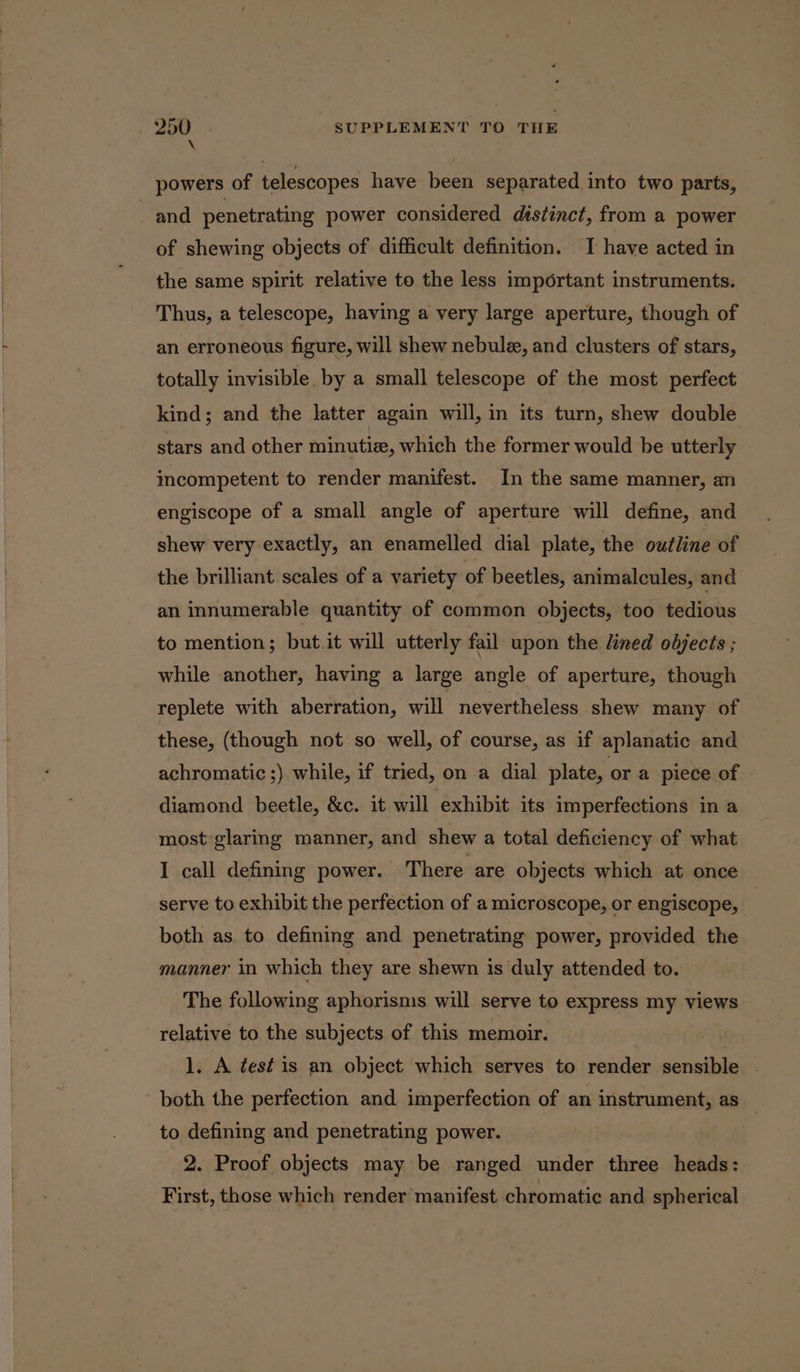 powers of telescopes have been separated into two parts, and penetrating power considered distinct, from a power of shewing objects of difficult definition. I have acted in the same spirit relative to the less important instruments. Thus, a telescope, having a very large aperture, though of an erroneous figure, will shew nebulz, and clusters of stars, totally invisible. by a small telescope of the most perfect kind; and the latter again will, in its turn, shew double stars and other minutiz, which the former would be utterly incompetent to render manifest. In the same manner, an engiscope of a small angle of aperture will define, and shew very exactly, an enamelled dial plate, the outline of the brilliant scales of a variety of beetles, animalcules, and an innumerable quantity of common objects, too tedious to mention; but.it will utterly fail upon the lined objects ; while another, having a large angle of aperture, though replete with aberration, will nevertheless shew many of these, (though not so well, of course, as if aplanatic and achromatic ;) while, if tried, on a dial plate, ora piece of diamond beetle, &amp;c. it will exhibit its imperfections in a most-glaring manner, and shew a total deficiency of what I call defining power. There are objects which at once serve to exhibit the perfection of a microscope, or engiscope, | both as. to defining and penetrating power, provided the manner in which they are shewn is duly attended to. The following aphorisms will serve to express my views relative to the subjects of this memoir. | . 1. A test is an object which serves to render sensible | both the perfection and imperfection of an instrument, as _ to defining and penetrating power. | 2. Proof objects may be ranged under three heads: First, those which render manifest chromatic and spherical