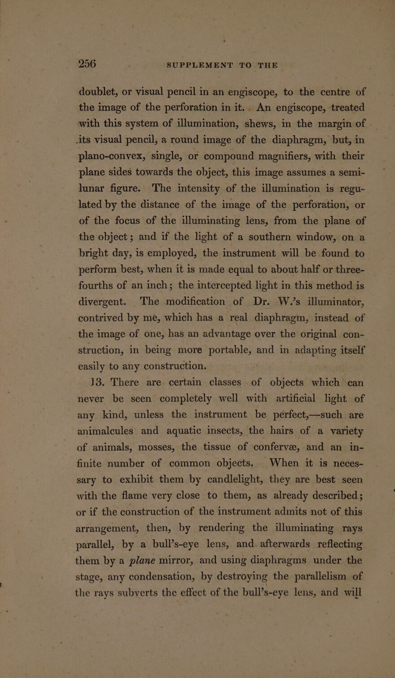 doublet, or visual pencil in an engiscope, to the centre of the image of the perforation in it. An engiscope, treated with this system of illumination, shews, in the margin of - -its visual pencil, a round image of the diaphragm, but, in plano-convex, single, or compound magnifiers, with their plane sides towards the object, this image assumes a semi- lunar figure. The intensity of the illumination is regu- lated by the distance of the image of the perforation, or of the focus of the illuminating lens, from the plane of the object; and if the light of a southern window, on a bright day, is employed, the instrument will be found to perform best, when it is made equal to about half or three- fourths of an inch; the intercepted light in this method is divergent. The modification of Dr. W.’s illuminator, contrived by me, which has a real diaphragm, instead of _ the image of one, has an advantage over the original con- struction, in being more portable, and in adapting itself easily to any construction. : 3 J3. There are. certain classes .of objects which can never be seen’ completely well with artificial light of any kind, unless the instrument be pérfect,—such are animalcules and aquatic insects, the hairs of a variety of animals, mosses, the tissue of conferve, and an in- finite number of common objects. When it is neces- sary to exhibit them by candlelight, they are best seen with the flame very close to them, as already described; or if the construction of the instrument admits not of this. arrangement, then, by rendering the illuminating rays parallel, by. a bull’s-eye lens, and. afterwards reflecting them by a plane mirror, and using diaphragms under the stage, any condensation, by destroying the parallelism of the rays subverts the effect of the bull’s-eye lens, and will