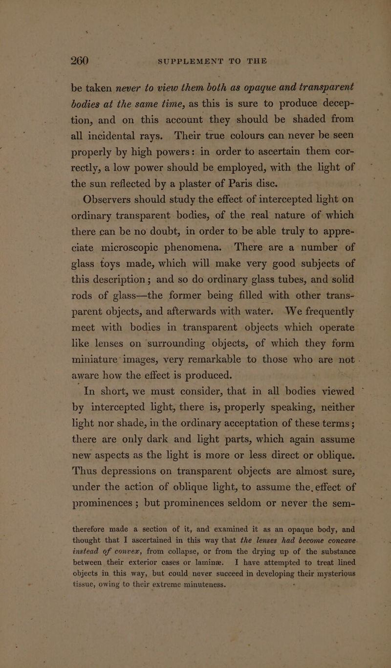 be taken never to view them both as opaque and transparent bodies at the same time, as this is sure to produce decep- tion, and on this account they should be shaded from all incidental rays. Their true colours can never he seen properly by high powers: in order to ascertain them cor- rectly, a low power should be employed, with the light of the sun reflected by a plaster of Paris disc. Observers should study the effect of intercepted light on ordinary transparent. bodies, of the real nature of which there can be no doubt, in order to be able truly to appre- ciate microscopic phenomena. There are a number of glass toys made, which will make very good subjects of this description; and so do ordinary glass tubes, and solid rods of glass—the former being filled with other trans- parent objects, and afterwards with water. -We frequently meet with bodies in transparent objects which operate like lenses on ‘surrounding objects, of which they form miniature’ images, very remarkable to those who are not . aware how the effect is produced. In short, we must consider, that in all bodies viewed ~ by intercepted light, there is, properly speaking, neither light nor shade, in the ordinary acceptation of these terms ; there are only dark and light parts, which again assume new aspects as the light is more or less direct or oblique. Thus depressions on transparent objects are almost sure, under the action of oblique light, to assume the. effect of prominences ; but prominences seldom or never the sem- therefore made a section of it, and examined it as an opaque body, and thought that I ascertained in this way that the lenses had become concave. instead of convex, from collapse, or from the drying up of the substance between their exterior cases or lamine. I have attempted to treat lined objects in this way, but could never succeed in i ee tie: their mysterious tissue, owing to their extreme minuteness.