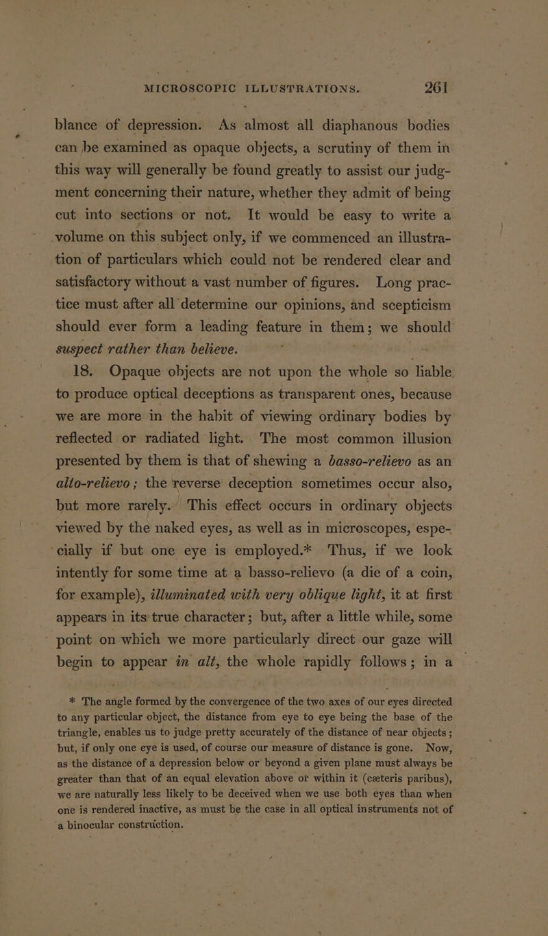 blance of depression. As almost all diaphanous bodies can be examined as opaque objects, a scrutiny of them in this way will generally be found greatly to assist our judg- ment concerning their nature, whether they admit of being cut into sections or not. It would be easy to write a -volume on this subject only, if we commenced an illustra- tion of particulars which could not be rendered clear and satisfactory without a vast number of figures. Long prac- tice must after all determine our opinions, and scepticism should ever form a leading feature in them; we should suspect rather than believe. 18. Opaque objects are not upon the whole so liable to produce optical deceptions as transparent ones, because we are more in the habit of viewing ordinary bodies by reflected or radiated light. The most common illusion presented by them is that of shewing a basso-relievo as an alto-relievo ; the reverse deception sometimes occur also, but more rarely.” This effect occurs in ordinary objects viewed by the naked eyes, as well as in microscopes, espe- ‘cially if but one eye is employed.* Thus, if we look intently for some time at a basso-relievo (a die of a coin, for example), illuminated with very oblique light, it at first appears in itstrue character; but, after a little while, some point on which we more particularly direct our gaze will begin to appear in alt, the whole rapidly follows; in a * The angle formed by the convergence of the two axes of our eyes directed to any particular object, the distance from eye to eye being the base of the triangle, enables us to judge pretty accurately of the distance of near objects ; but, if only one eye is used, of course our measure of distance is gone. Now, as the distance of a depression below or beyond a given plane must always be © greater than that of an equal elevation above or within it (ceeteris paribus), we are naturally less likely to be deceived when we use: both eyes than when one is rendered inactive, as must be the case in all optical instruments not of ‘a binocular construction.