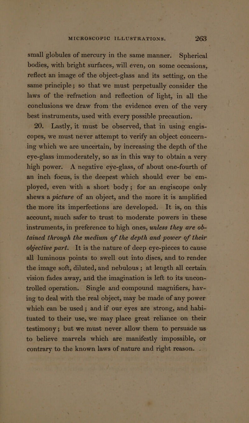 small globules of mercury in the same manner. Spherical bodies, with bright surfaces, will even, on some occasions, reflect an image of the object-glass and its setting, on the same principle; so that we must perpetually consider the laws of the refraction and reflection of light, in all the conclusions we draw from’the evidence even of the very best instruments, used with every possible precaution. 20. Lastly, it must be observed, that in using engis- copes, we must never attempt to verify an object concern- ing which we are uncertain, by increasing the depth of the eye-glass immoderately, so as in this way to obtain a very high power. A negative eye-glass, of about one-fourth of an inch focus, is the deepest which should ever be em- ployed, even with a short body; for an engiscope only shews a picture of an object, and the more it is amplified the more its imperfections are developed. It is, on this account, much safer to trust to moderate powers in these instruments, in preference to high ones, unless they are ob- tained through the medium of the depth and power of their oljective part. It is the nature of deep eye-pieces to cause all luminous points to swell out into discs, and to render the image soft, diluted, and nebulous; at length all certain vision fades away, arid the imagination is left to its uncon- trolled operation. Single and compound magnifiers, hav- ing to deal with the real object, may be made of any power which can be used; and if our eyes are strong, and habi- tuated to their use, we may place great reliance on their testimony; but we must never allow them to persuade us to believe marvels which are manifestly impossible, or contrary to the known laws of nature and right reason. - |