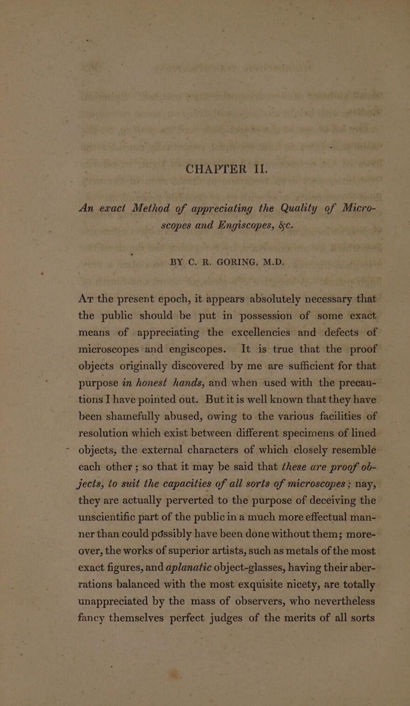 CHAPTER II. An exact Method of appreciating the Quality of Micro- : scopes and Engiscopes, &amp;c. BY C. R. GORING, M.D. At the present epoch, it appears absolutely necessary that the public should be put in possession of some exact means of appreciating the excellencies and defects of microscopes and engiscopes. It is true that the proof . objects originally discovered by me are sufficient for that purpose in honest hands, and when used with the precau- tions I have pointed out. But it is well known that they have been shamefully abused, owing to the various facilities of resolution which exist between different specimens of lined objects, the external characters of which closely resemble each other ; so that it may be said that these are proof ob- jects, to suit the capacities of all sorts of microscopes ; nay, they are actually perverted to the purpose of deceiving the unscientific part of the public in a much more effectual man- ner than could péssibly have been done without them; more- over, the works of superior artists, such as metals of the most exact figures, and aplanatic object-glasses, having their aber- rations balanced with the most exquisite nicety, are totally unappreciated by the mass of observers, who nevertheless fancy themselves perfect judges of the merits of all sorts