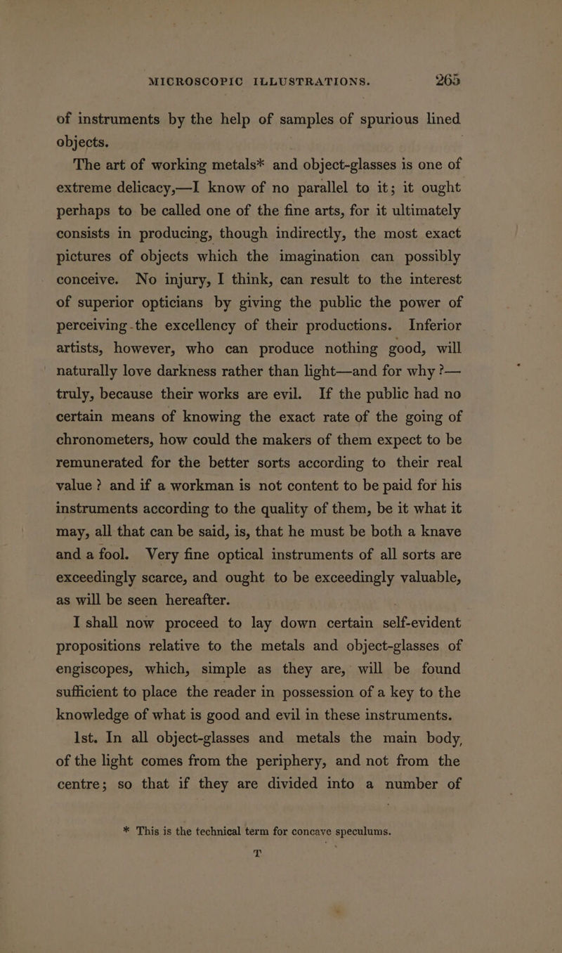 of instruments by the help of samples of spurious lined objects. | | The art of working metals* and object-glasses is one of extreme delicacy,—I know of no parallel to it; it ought perhaps to be called one of the fine arts, for it ultimately consists in producing, though indirectly, the most exact pictures of objects which the imagination can possibly conceive. No injury, I think, can result to the interest of superior opticians by giving the public the power of perceiving -the excellency of their productions. Inferior artists, however, who can produce nothing good, will naturally love darkness rather than light—and for why ?— truly, because their works are evil. If the public had no certain means of knowing the exact rate of the going of chronometers, how could the makers of them expect to be remunerated for the better sorts according to their real value ? and if a workman is not content to be paid for his instruments according to the quality of them, be it what it may, all that can be said, is, that he must be both a knave and a fool. Very fine optical instruments of all sorts are exceedingly scarce, and ought to be exceedingly valuable, as will be seen hereafter. 3 I shall now proceed to lay down certain self-evident propositions relative to the metals and object-glasses of engiscopes, which, simple as they are, will be found sufficient to place the reader in possession of a key to the knowledge of what is good and evil in these instruments. Ist. In all object-glasses and metals the main body, of the light comes from the periphery, and not from the centre; so that if they are divided into a number of * This is the technical term for concave speculums. L