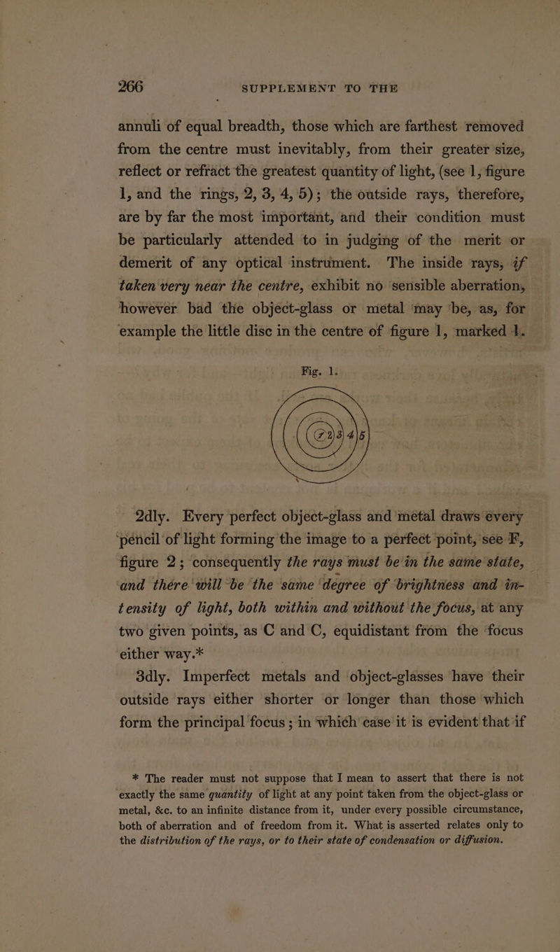 annuli of equal breadth, those which are farthest removed from the centre must inevitably, from their greater size, reflect or refract the greatest quantity of light, (see 1, figure 1, and the rings, 2, 3, 4,5); the outside rays, therefore, are by far the most important, and their condition must be particularly attended to in judging of the merit or - demerit of any optical instrument. The inside rays, if taken very near the centre, exhibit no sensible aberration, however bad the object-glass or metal ‘may ‘be, as, for example the little disc in the centre of figure 1, marked 1. Qdly. Every perfect object-glass and metal draws every ‘pencil ‘of light forming the image to a perfect point, see F, figure 2; consequently the rays must bein the same state, and there will be the same degree of brightness and in- tensity of light, both within and without the focus, at any two given points, as C and C, equidistant from the focus either way.* 3dly. Imperfect metals and object-glasses have their outside rays either shorter or longer than those which form the principal focus ; in which case it is evident that if * The reader must not suppose that I mean to assert that there is not exactly the same quantity of light at any point taken from the object-glass or metal, &amp;c. to an infinite distance from it, under every possible circumstance, both of aberration and of freedom from it. What is asserted relates only to the distribution of the rays, or to their state of condensation or diffusion.