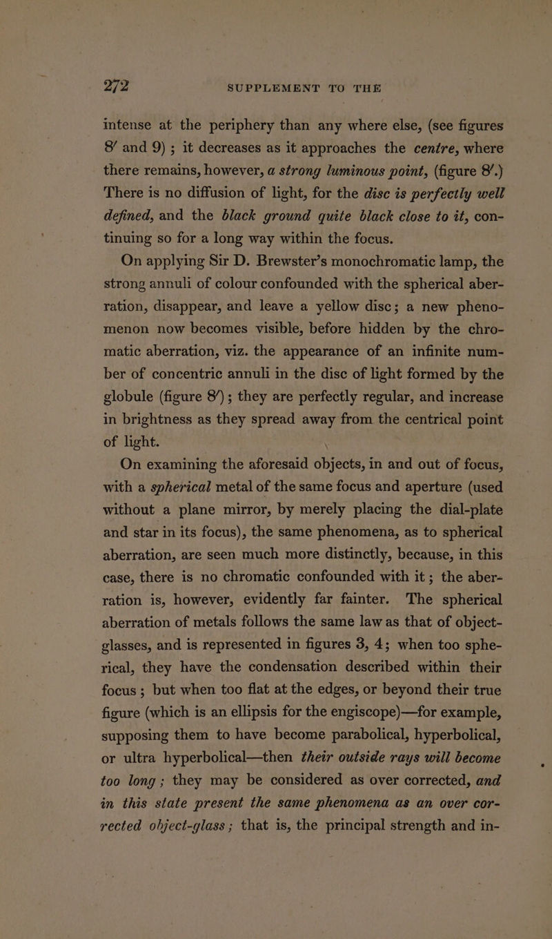 intense at the periphery than any where else, (see figures 8’ and 9) ; it decreases as it approaches the centre, where there remains, however, a strong luminous point, (figure 8’.) There is no diffusion of light, for the disc is perfectly well defined, and the black ground quite black close to it, con- tinuing so for a long way within the focus. On applying Sir D. Brewster’s monochromatic lamp, the strong annuli of colour confounded with the spherical aber- ration, disappear, and leave a yellow disc; a new pheno- menon now becomes visible, before hidden by the chro- matic aberration, viz. the appearance of an infinite num- ber of concentric annuli in the disc of light formed by the globule (figure 8’); they are perfectly regular, and increase in brightness as they spread away from the centrical point of light. On examining the aforesaid objects, in and out of focus, with a spherical metal of the same focus and aperture (used without a plane mirror, by merely placing the dial-plate and star in its focus), the same phenomena, as to spherical aberration, are seen much more distinctly, because, in this case, there is no chromatic confounded with it ; the aber- ration is, however, evidently far fainter. The spherical aberration of metals follows the same law as that of object- glasses, and is represented in figures 3, 4; when too sphe- rical, they have the condensation described within their focus ; but when too flat at the edges, or beyond their true figure (which is an ellipsis for the engiscope)—for example, supposing them to have become parabolical, hyperbolical, or ultra hyperbolical—then their outside rays will become too long; they may be considered as over corrected, and in this state present the same phenomena as an over cor- rected object-glass ; that is, the principal strength and in-