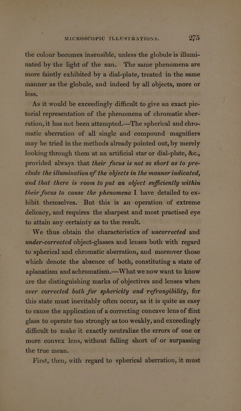 the colour becomes insensible, unless the globule is illumi- nated by the light of the sun. The same phenomena are more faintly exhibited by a dial-plate, treated in the same manner as the globule, and indeed by all objects, more or less. | As it would be exceedingly difficult to give an exact pic- torial representation of the phenomena of chromatic aber- ration, it has not been attempted.—The spherical and chro- matic aberration of all single and compound magnifiers may be tried in the methods already pointed out, by merely looking through them at an artificial star or dial-plate, &amp;c., provided always that their focus is not so short as to pre- clude the illumination of the objects in the manner indicated, and that there is room to put an object sufficiently within their focus to cause the phenomena I have detailed to ex- hibit themselves. But this is an operation of extreme delicacy, and requires the sharpest and most practised eye to attain any certainty as to the result. We thus obtain the characteristics of uncorrected and under-corrected object-glasses and lenses both with regard to spherical and chromatic aberration, and moreover those which denote the absence of both, constituting a state of aplanatism and achromatism.— What we now want to know are the distinguishing marks of objectives and lenses when over corrected both for sphericity and refrangibility, for this state must inevitably often occur, as it is quite as easy to cause the application of a correcting concave lens of flint glass to operate too strongly as too weakly, and exceedingly difficult to make it exactly neutralize the errors of one or more convex lens, without falling short of or surpassing the true mean. First, then, with regard to spherical aberration, it must