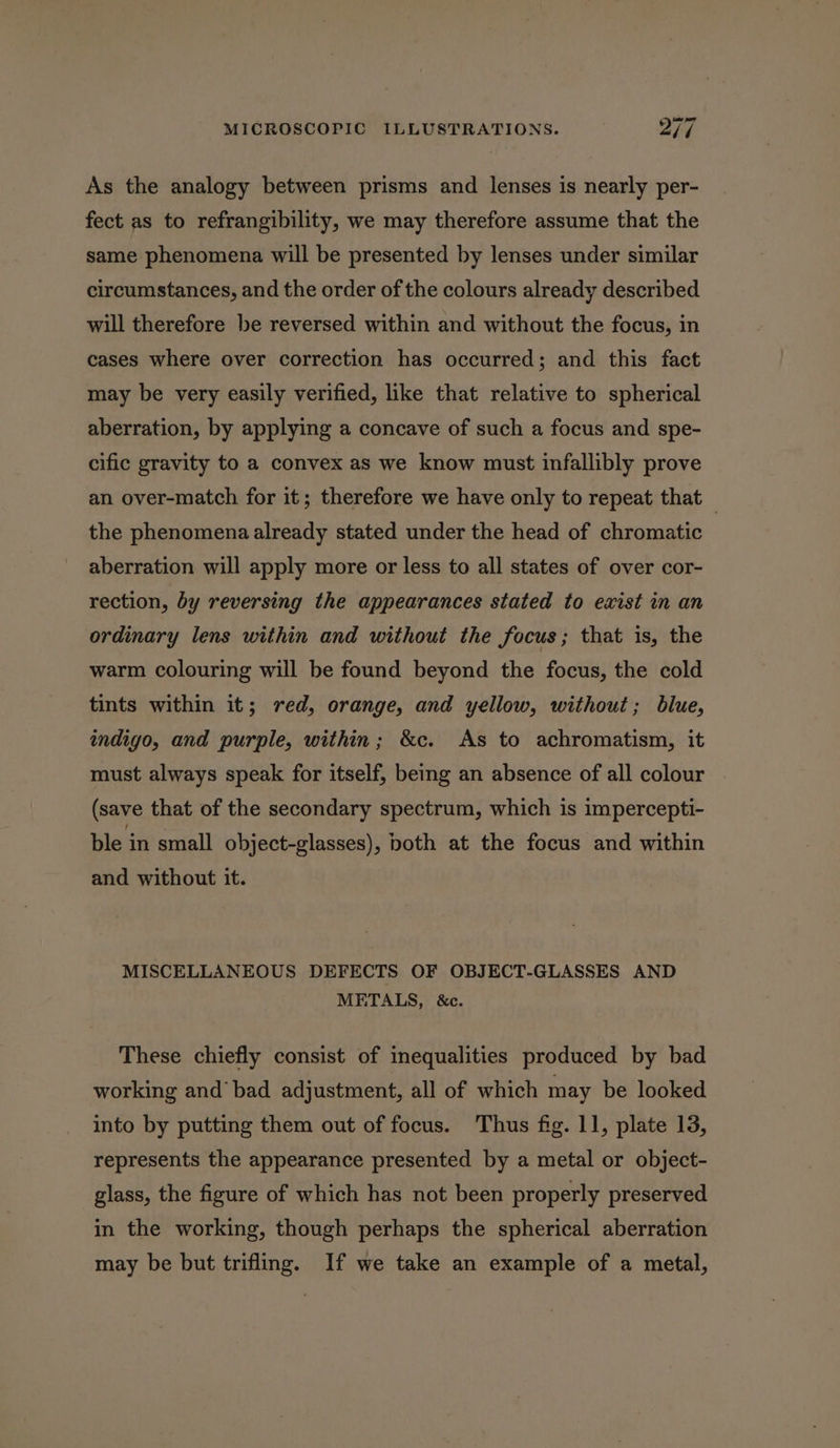 As the analogy between prisms and lenses is nearly per- fect as to refrangibility, we may therefore assume that the same phenomena will be presented by lenses under similar circumstances, and the order of the colours already described will therefore be reversed within and without the focus, in cases where over correction has occurred; and this fact may be very easily verified, like that relative to spherical aberration, by applying a concave of such a focus and spe- cific gravity to a convex as we know must infallibly prove an over-match for it; therefore we have only to repeat that — the phenomena already stated under the head of chromatic aberration will apply more or less to all states of over cor- rection, by reversing the appearances stated to exist in an ordinary lens within and without the focus; that is, the warm colouring will be found beyond the focus, the cold tints within it; red, orange, and yellow, without; blue, indigo, and purple, within; &amp;c. As to achromatism, it must always speak for itself, being an absence of all colour (save that of the secondary spectrum, which is impercepti- ble in small object-glasses), both at the focus and within and without it. MISCELLANEOUS DEFECTS OF OBJECT-GLASSES AND METALS, &amp;c. These chiefly consist of inequalities produced by bad working and’ bad adjustment, all of which may be looked into by putting them out of focus. Thus fig. 11, plate 13, represents the appearance presented by a metal or object- glass, the figure of which has not been properly preserved in the working, though perhaps the spherical aberration may be but trifling. If we take an example of a metal,