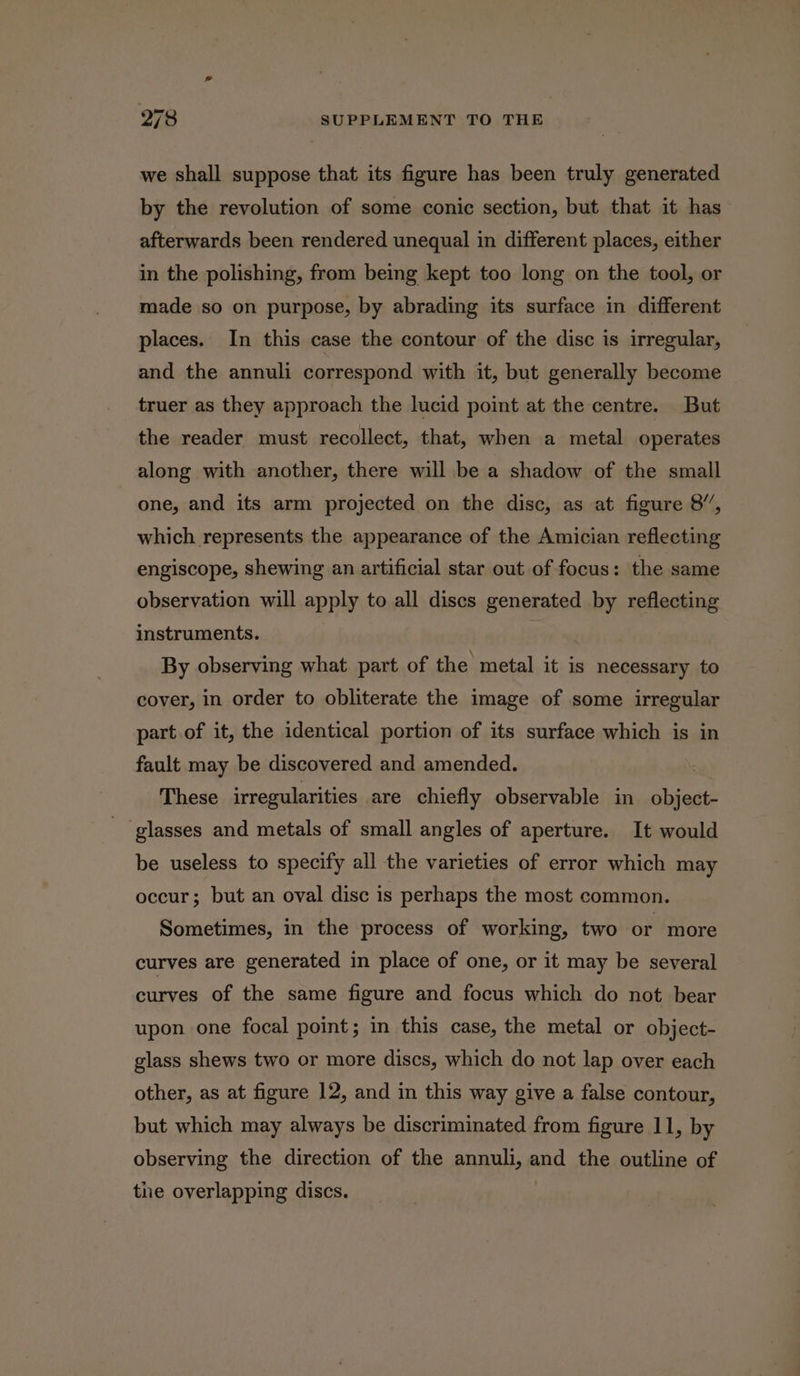 we shall suppose that its figure has been truly generated by the revolution of some conic section, but that it has afterwards been rendered unequal in different places, either in the polishing, from being kept too long on the tool, or made so on purpose, by abrading its surface in different places. In this case the contour of the disc is irregular, and the annuli correspond with it, but generally become truer as they approach the lucid point at the centre. But the reader must recollect, that, when a metal operates along with another, there will be a shadow of the small one, and its arm projected on the disc, as at figure 8”, which represents the appearance of the Amician reflecting engiscope, shewing an artificial star out of focus: the same observation will apply to all discs generated by reflecting instruments. By observing what part of the metal it is necessary to cover, in order to obliterate the image of some irregular part.of it, the identical portion of its surface which is in fault may be discovered and amended. These irregularities are chiefly observable in object- glasses and metals of small angles of aperture. It would be useless to specify all the varieties of error which may occur; but an oval disc is perhaps the most common. Sometimes, in the process of working, two or more curves are generated in place of one, or it may be several curves of the same figure and focus which do not bear upon one focal point; in this case, the metal or object- glass shews two or more discs, which do not lap over each other, as at figure 12, and in this way give a false contour, but which may always be discriminated from figure 11, by observing the direction of the annuli, and the outline of the overlapping discs.