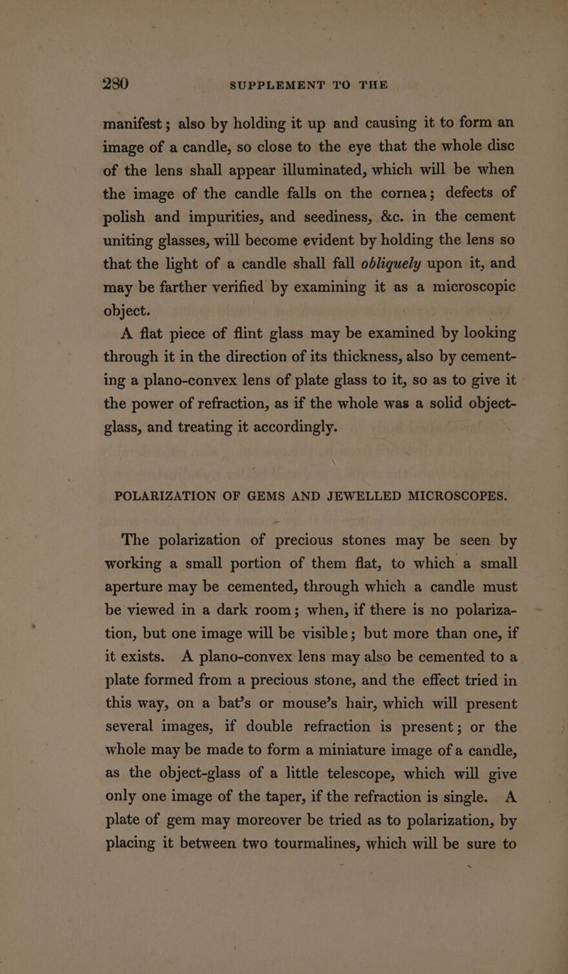 manifest ; also by holding it up and causing it to form an image of a candle, so close to the eye that the whole disc of the lens shall appear illuminated, which will be when the image of the candle falls on the cornea; defects of polish and impurities, and seediness, &amp;c. in the cement uniting glasses, will become evident by holding the lens so that the light of a candle shall fall obliquely upon it, and may be farther verified by examining it as a microscopic object. | | A flat piece of flint glass may be examined by looking through it in the direction of its thickness, also by cement- ing a plano-convex lens of plate glass to it, so as to give it | the power of refraction, as if the whole was a solid object- glass, and treating it accordingly. POLARIZATION OF GEMS AND JEWELLED MICROSCOPES. The polarization of precious stones may be seen by working a small portion of them flat, to which a small aperture may be cemented, through which a candle must be viewed in a dark room; when, if there is no polariza- tion, but one image will be visible; but more than one, if it exists. A plano-convex lens may also be cemented to a plate formed from a precious stone, and the effect tried in this way, on a bat’s or mouse’s hair, which will present several images, if double refraction is present; or the whole may be made to form a miniature image of a candle, as the object-glass of a little telescope, which will give only one image of the taper, if the refraction is single. A plate of gem may moreover be tried as to polarization, by placing it between two tourmalines, which will be sure to ~