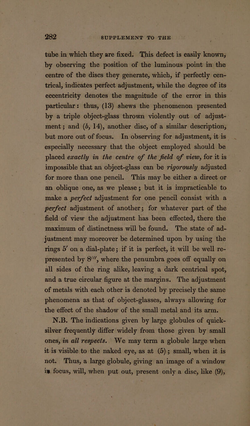 tube in which they are fixed. This defect is easily known, by observing the position of the luminous point in the centre of the discs they generate, which, if perfectly cen- trical, indicates perfect adjustment, while the degree of its eccentricity denotes the magnitude of the error in this particular: thus, (13) shews the phenomenon presented by a triple object-glass thrown violently out of adjust-- ment; and (4, 14), another disc, of a similar description, but more out of focus. In observing for adjustment, it is especially necessary that the object employed should be placed exactly in the centre of the field of view, for it is impossible that an object-glass can be rigorously adjusted for more than one pencil. This may be either a direct or an oblique one, as we please; but it is impracticable to make a perfect adjustment for one pencil consist with a perfect adjustment of another; for whatever part of the field of view the adjustment has been effected, there the maximum of distinctness will be found. The state of ad- justment may moreover be determined upon by using the rings 5’ on a dial-plate; if it is perfect, it will be well re- presented by 8”, where the penumbra goes off equally on all sides of the ring alike, leaving a dark centrical spot, and a true circular figure at the margins. The adjustment of metals with each other is denoted by precisely the same phenomena as that of object-glasses, always allowing for the effect of the shadow of the small metal and its arm. N.B. The indications given by large globules of quick- silver frequently differ widely from those given by small ones, in all respects. We may term a globule large when it is visible to the naked eye, as at (5); small, when it is not. Thus, a large globule, giving an image of a window ig focus, will, when put out, present only a disc, like (9),
