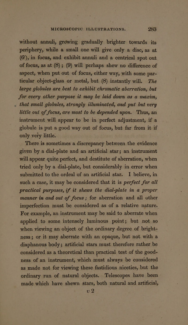 without annuli, growing gradually brighter towards its periphery, while a small one will give only a disc, as at (6/), in focus, and exhibit annuli and a centrical spot out of focus, as at (8) ; (9) will perhaps shew no difference of aspect, when put out of focus, either way, with some par- ticular object-glass or metal, but (8) instantly will. The large globules are best to exhibit chromatic aberration, but Jor every other purpose it may be laid down as a maxim, that small globules, strongly illuminated, and put but very little out of focus, are most to be depended upon. Thus, an instrument will appear to be in perfect adjustment, if a globule is put a good way out of focus, but far from it if only very little. There is sometimes a discrepancy between the evidence given by a dial-plate and an artificial star; an instrument will appear quite perfect, and destitute of aberration, when tried only by a dial-plate, but considerably in error when submitted to the ordeal of an artificial star. I believe, in such a case, it may be considered that it is perfect for all practical purposes, if it shews the dial-plate in a proper manner in and out of focus ; for aberration and all other imperfection must be considered as of a relative nature. For example, an instrument may be said to aberrate when applied to some intensely luminous point; but not so — when viewing an object of the ordinary degree of bright- ness; or it may aberrate with an opaque, but not with a diaphanous body; artificial stars must therefore rather be considered as a theoretical than practical test of the good- ness of an instrument, which must always be considered as made not for viewing these fastidious niceties, but the ordinary run of natural objects. Telescopes have been made which have shewn stars, both natural and artificial, u2