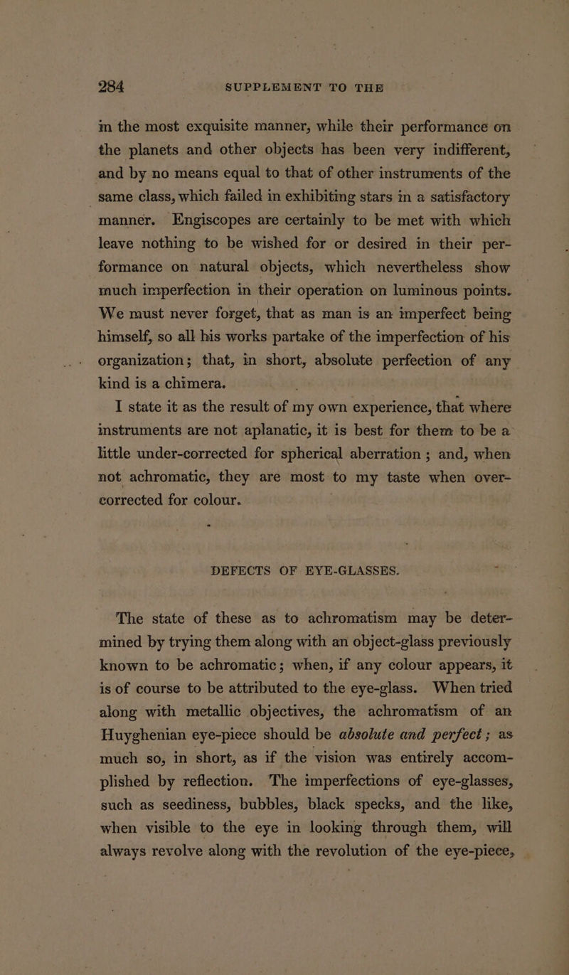 m the most exquisite manner, while their performance on | the planets and other objects has been very indifferent, and by no means equal to that of other instruments of the _ same class, which failed in exhibiting stars in a satisfactory manner. Engiscopes are certainly to be met with which leave nothing to be wished for or desired in their per- formance on natural objects, which nevertheless show much imperfection in their operation on luminous points. We must never forget, that as man is an imperfect being himself, so all his works partake of the imperfection of his organization; that, in short, absolute perfection of any kind is a chimera. | . I state it as the result of 1 my own experience, ite where instruments are not aplanatic, it is best for them to be a little under-corrected for spherical aberration ; and, when not achromatic, they are most to my taste when over-— corrected for colour. DEFECTS OF EYE-GLASSES. E The state of these as to achromatism may be deter- mined by trying them along with an object-glass previously known to be achromatic; when, if any colour appears, it is of course to be attributed to the eye-glass. When tried along with metallic objectives, the achromatism of an Huyghenian eye-piece should be absolute and perfect ; as much so, in short, as if the vision was entirely accom- plished by reflection. The imperfections of eye-glasses, such as seediness, bubbles, black specks, and the like, when visible to the eye in looking through them, will always revolve along with the revolution of the eye-piece,