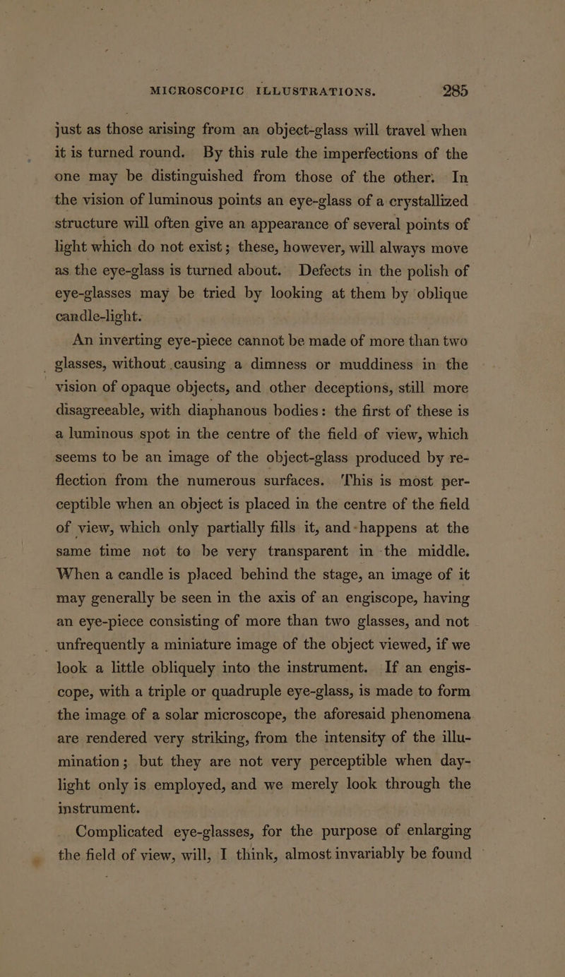 just as those arising from an object-glass will travel when it is turned round. By this rule the imperfections of the one may be distinguished from those of the other: In the vision of luminous points an eye-glass of a crystallized structure will often give an appearance of several points of light which do not exist; these, however, will always move as the eye-glass is turned about. Defects in the polish of eye-glasses may be tried i looking at them by oblique cardle-light. An inverting eye-piece cannot be made of more than two _ glasses, without causing a dimness or muddiness in the vision of opaque objects, and other deceptions, still more disagreeable, with diaphanous bodies: the first of these is a luminous spot in the centre of the field of view, which seems to be an image of the object-glass produced by re- flection from the numerous surfaces. 'This is most per- ceptible when an object is placed in the centre of the field of view, which only partially fills it, and-happens at the same time not te be very transparent in the middle. When a candle is placed behind the stage, an image of it may generally be seen in the axis of an engiscope, having an eye-piece consisting of more than two glasses, and not _ unfrequently a miniature image of the object viewed, if we look a little obliquely into the instrument. If an engis- cope, with a triple or quadruple eye-glass, is made to form the image of a solar microscope, the aforesaid phenomena are rendered very striking, from the intensity of the illu- mination; but they are not very perceptible when day- light only is employed, and we merely look through the instrument. | Complicated eye-glasses, for the purpose of enlarging the field of view, will, I think, almost invariably be found —