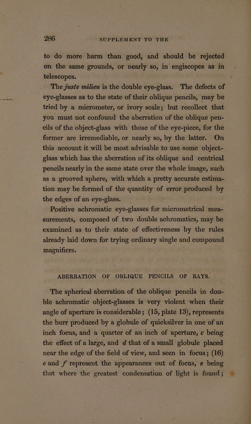 to do more harm than good, and should be rejected on the same grounds, or nearly so, in engiscopes as in telescopes. The juste milieu is the double eye-glass. The defects of eye-glasses as to the state of their oblique pencils, may be tried by a micrometer, or ivory scale; but recollect that you must not confound the aberration of the oblique pen- cils of the object-glass with those of the eye-piece, for the former are irremediable, or nearly so, by the latter. On this account it will be most advisable to use some object- glass which has the aberration of its oblique and centrical pencils nearly in the same state over the whole image, such as a grooved sphere, with which a pretty accurate estima- tion may be formed of the quantity of error produced by the edges of an eye-glass. Positive achromatic eye-glasses for micrometrical mea- surements, composed of two double achromatics, may be examined as to their state of effectiveness by the rules already laid down for trying ordinary single and compound magnifiers. ABERRATION OF OBLIQUE PENCILS OF RAYS. The spherical aberration of the oblique pencils in dou- ble achromatic object-glasses is very violent when their angle of aperture is considerable; (15, plate 13), represents the burr produced by a globule of quicksilver in one of an inch focus, and a quarter of an inch of aperture, c being the effect of a large, and d@ that of a small globule placed e and f represent the appearances out of focus, e being that where the greatest condensation of light is found ;