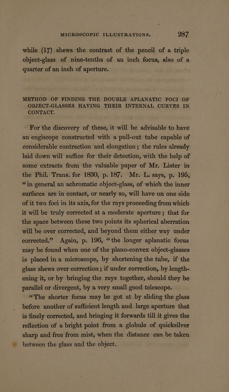 while (17) shews the contrast of the pencil of a triple object-glass of nine-tenths of an inch focus, also of a quarter of an inch of aperture. METHOD OF FINDING THE DOUBLE APLANATIC FOCI OF OBJECT-GLASSES HAVING THEIR INTERNAL CURVES IN CONTACT. For the discovery of these, it will be advisable to have an engiscope constructed with a pull-out tube capable of considerable contraction and elongation; the rules already laid down will suffice for their detection, with the help of some extracts from the valuable paper of Mr. Lister in the Phil. Trans. for 1830, p. 187. Mr. L. says, p. 195, “in general an achromatic object-glass, of which the inner surfaces are in contact, or nearly so, will have on one side — of it two foci in its axis, for the rays proceeding from which it will be truly corrected at a moderate aperture ; that for the space between these two points its spherical aberration will be over corrected, and beyond them either way under corrected.” Again, p. 196, “the longer aplanatic focus may be found when one of the plano-convex object-glasses is placed in a microscope, by shortening the tube, if the glass shews over correction ; if under correction, by length- ening it, or by bringing the rays together, should they be parallel or divergent, by a very small good telescope. ‘The shorter focus may be got at by sliding the glass before another of sufficient length and large aperture that is finely corrected, and bringing it forwards till it gives the reflection of a bright point from a globule of quicksilver sharp and free from mist, when the distance. can be taken » between the glass and the object.