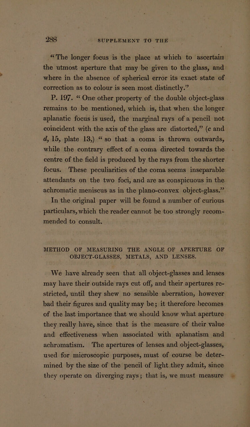 “The longer focus is the place at which to ascertain the utmost aperture that may be given to the glass, and where in the absence of spherical error its exact state of correction as to colour is seen most distinctly.” | P. 197. “ One other property of the double object-glass remains to be mentioned, which is, that when the longer aplanatic focus is used, the marginal rays of a pencil not coincident with the axis of the glass are distorted,” (c and d, 15, plate 13,) “so that a coma is thrown outwards, while the contrary effect of a coma directed towards the centre of the field is produced by the rays from the shorter focus. These peculiarities of the coma seems inseparable attendants on the two foci, and are as conspicuous in the achromatic meniscus as in the plano-convex object-glass.” In the original paper will be found a number of curious particulars, which the reader cannot be too strongly recom- mended to consult. METHOD OF MEASURING THE ANGLE OF APERTURE OF OBJECT-GLASSES, METALS, AND LENSES. We have already seen that all object-glasses and lenses may have their outside rays cut off, and their apertures re- stricted, until they shew no sensible aberration, however bad their figures and quality may be; it therefore becomes of the last importance that we should know what aperture they really have, since that is the measure of their value. and effectiveness when associated with aplanatism and achromatism. 'The apertures of lenses and object-glasses, used for microscopic purposes, must of course be deter-. mined by the size of the pencil of light they admit, since they operate on diverging rays; that is, we must measure