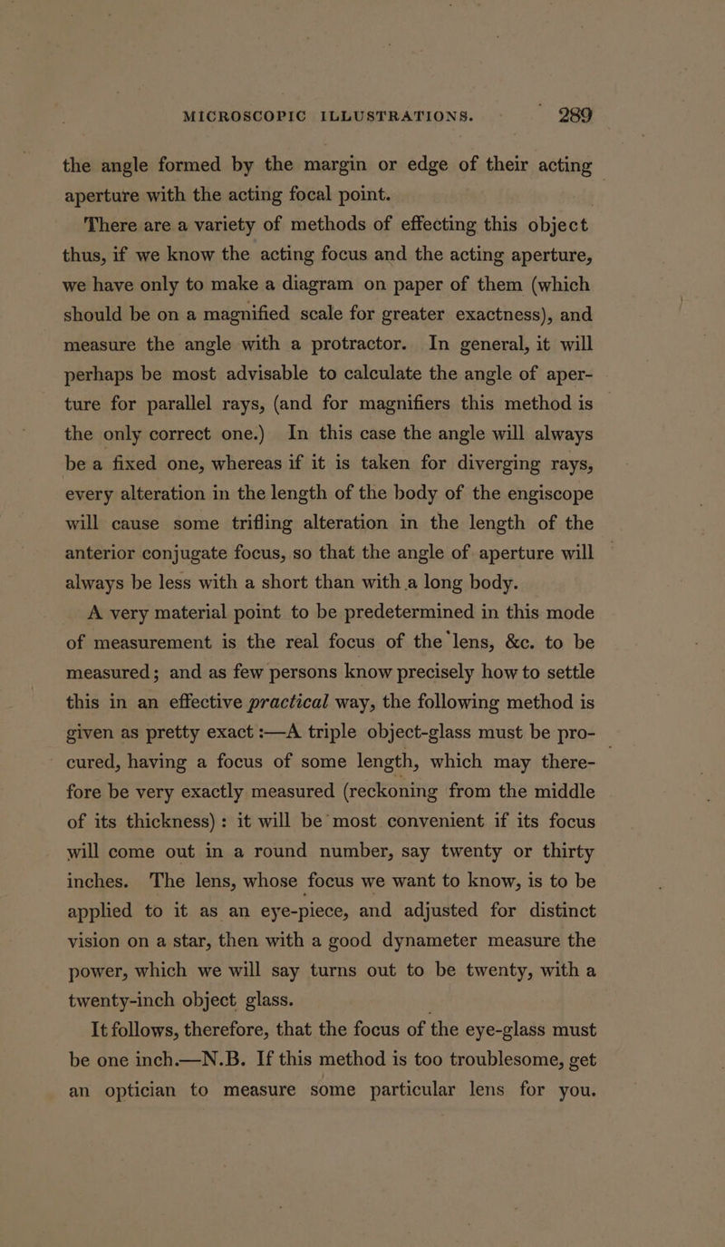 the angle formed by the margin or edge of their acting aperture with the acting focal point. : dis There are a variety of methods of effecting this object, thus, if we know the acting focus and the acting aperture, we have only to make a diagram on paper of them (which should be on a magnified scale for greater exactness), and measure the angle with a protractor. In general, it will perhaps be most advisable to calculate the angle of aper- ture for parallel rays, (and for magnifiers this method is — the only correct one.) In this case the angle will always be a fixed one, whereas if it is taken for diverging rays, every alteration in the length of the body of the engiscope will cause some trifling alteration in the length of the anterior conjugate focus, so that the angle of aperture will always be less with a short than with a long body. A very material point to be predetermined in this mode of measurement is the real focus of the lens, &amp;c. to be measured; and as few persons know precisely how to settle this in an effective practical way, the following method is given as pretty exact :—A triple object-glass must be pro- ~ cured, having a focus of some length, which may there- . fore be very exactly measured (reckoning from the middle of its thickness): it will be most convenient if its focus will come out in a round number, say twenty or thirty inches. The lens, whose focus we want to know, is to be applied to it as an eye-piece, and adjusted for distinct vision on a star, then with a good dynameter measure the power, which we will say turns out to be twenty, with a twenty-inch object glass. It follows, therefore, that the focus of the eye-glass must be one inch.—N.B. If this method is too troublesome, get an optician to measure some particular lens for you.