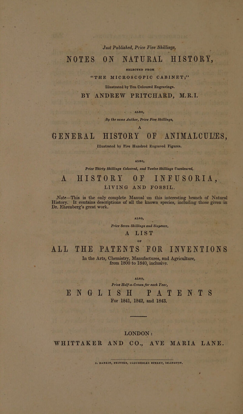 Just Published, Price Five Shillenge, NOTES ON NATURAL HISTORY, SELECTED FROM — “THE MICROSCOPIC CABINET;” Illustrated by Ten Coloured Engravings. BY ANDREW PRITCHARD, M.R.I. » ALSO, By the same Author, Price Five Shillings, GENERAL HISTORY OF. ANIMALCULES, Ailustrated by Five Hundred Engraved opti ALSO, Price Thirty Shillings Colowred, and Twelve Shillings Uncoloured, Ae HTS 0 Rov. OF LN RE SO Bale LIVING AND FOSSIL. Note—This is the only complete Manual on this interesting branch of Natural History. It contains descriptions of all the known species, including those given in Dr. Ehrenberg’s great work. ALSO, Price Seven Shillings and Sixpence, A LIST OF ALL THE PATENTS FOR INVENTIONS In the Arts, Chemistry, Manufactures, and Agriculture, from 1800 to 1840, inclusive. . ALSO, Price ce Half. a-Crown for each Year, i N Sed Bee Cooks asd «AY fall oe ups aD N. ie For 1841, 1842, and 1848. LONDON: __ WHITTAKER AND CO, AVE MARIA LANE. Jo DARKIN, PRINTER, CLOUDESLEY STREET, ISLINGTON,