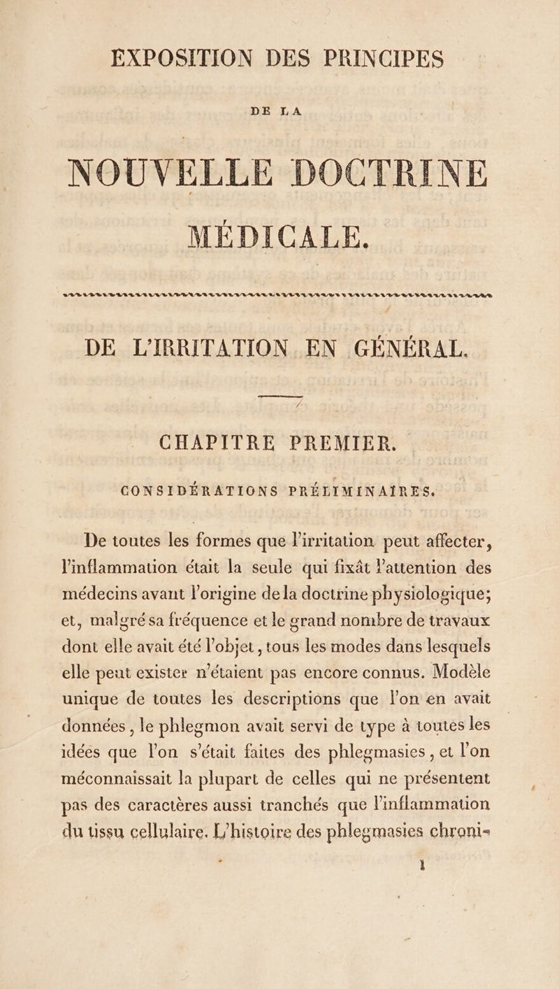 DE LA NOUVELLE DOCTRINE MÉDICALE. LRVIVEVELILIRIUVVE LE RRLESLUGLILLEL ES LE LTLUIEUYEVEVLIULVLELELLLAULIRLLUL LES DE L'IRRITATION EN GÉNÉRAL. CHAPITRE PREMIER, CONSIDÉRATIONS PRÉLIMINAÏRES. De toutes les formes que lirritation peut affecter, l'inflammation était la seule qui fixât l'attention des médecins avant l’origine de la doctrine physiologique; et, malgré sa fréquence et le grand nombre de travaux dont elle avait été l'objet , tous les modes dans lesquels elle peut exister n'étaient pas encore connus. Modèle unique de toutes les descriptions que l'on en avait données , le phlegmon avait servi de type à toutes les idées que l'on s'était faites des phlegmasies , et l'on méconnaissait la plupart de celles qui ne présentent pas des caractères aussi tranchés que linflammation du tissu cellulaire. L'histoire des phlegmasies chrani-