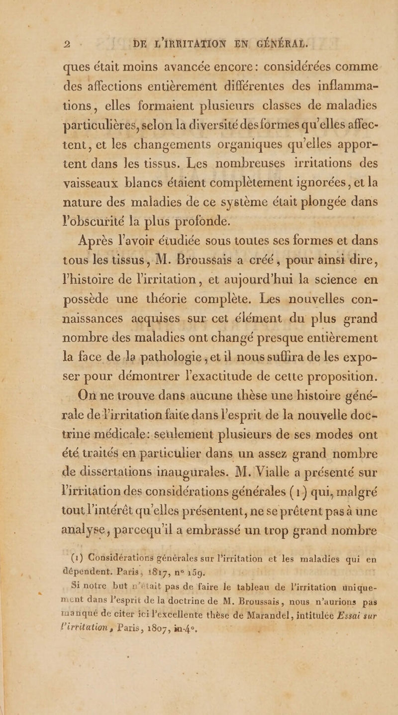 ques était moins avancée encore: considérées comme des affections entièrement différentes des inflamma- tions, elles formaient plusieurs classes de maladies particulières, selon la diversité desformes qu’elles affec- tent, et les changements organiques qu’elles appor- tent dans les tissus. Les nombreuses irritations des vaisseaux blancs étaient complètement ignorées, et la nature des maladies de ce système était plongée sua Vobscurité la plus profonde. Après lavoir étudiée sous toutes ses formes et dans tous les tissus, M. Broussais a créé, pour ainsi dire, l’histoire de l'irritation, et aujourd’hui la science en possède une théorie complète. Les nouvelles con- naissances acquises sur cet élément du plus grand nombre des maladies ont changé presque entièrement la face dela pathologie, et il nous suflira de les expo- ser pour démontrer l'exactitude de cette proposition. On ne trouve dans aucune thèse une histoire géné- rale de Virritation faite dans l'esprit de la nouvelle doc- trine médicale: seulement plusieurs de ses modes ont été traités en particulier dans un assez grand nombre de dissertations inmaugurales. M. Vialle a présenté sur l'irritation des considérations générales (1) qui, malgré tout l'intérêt qu’elles présentent, ne se prêtent pas à une analyse, parcequ'il a embrassé un trop grand nombre (1) Considérations générales sur l'irritation et les maladies qui en dépendent. Paris, 1817, n° 159. Si notre but n’était pas de faire le tableau de lirritation ünique- ment dans l'esprit de la doctrine de M. Broussais, nous n’aurions pas manqué de citer ici l'excellente thèse dé Marandel, intitulée Essai sur l’irritation , Paris, 1807, m-4°. .