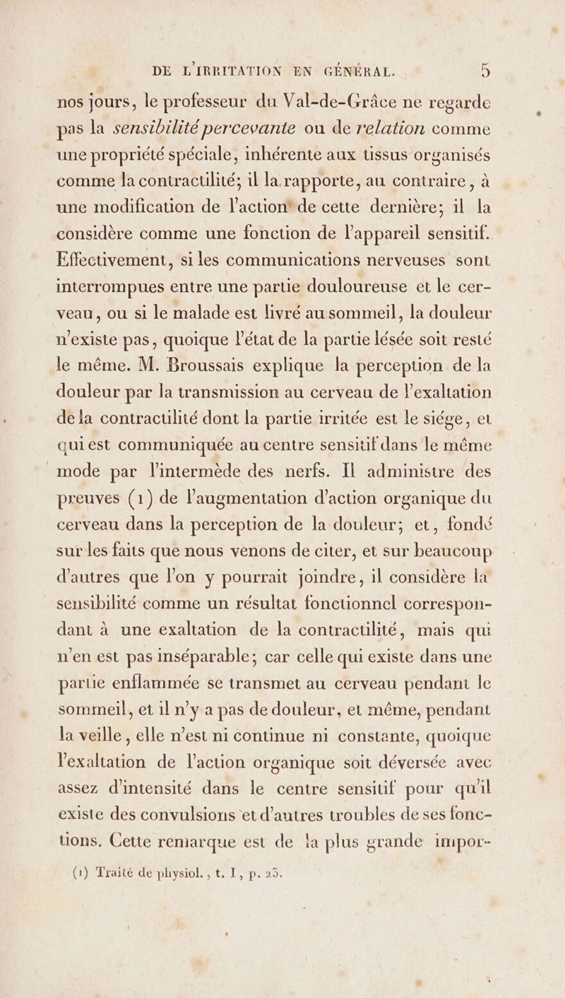 nos jours, le professeur du Val-de-Grâce ne regarde pas la sensibilité percevante ou de relation comme une propriété spéciale, inhérente aux ussus organisés comme la contractilité; il la rapporte, au contraire, à une modification de l’action* de cette dernière; il la considère comme une fonction de l'appareil sensitif. Effecuvement, si les communications nerveuses sont interrompues entre une partie douloureuse et le cer- veau, ou si le malade est livré au sommeil, la douleur n'existe pas, quoique l'état de la partie lésée soit resté le même. M. Broussais explique la perception de la douleur par la transmission au cerveau de l’exaltation de {a contraculité dont la partie irritée est le siége, et quiest communiquée au centre sensiüf dans le même mode par l'intermède des nerfs. Il administre des preuves (1) de l'augmentation d'action organique du cerveau dans la perception de la douleur; et, fondé sur les faits que nous venons de citer, et sur beaucoup d'autres que l’on y pourrait joindre, il considère la sensibilité comme un résultat fonctionnel correspon- dant à une exaltation de la contractilité, mais qui n'en est pas inséparable; car celle qui existe dans une partie enflammée se transmet au cerveau pendani le sommeil, et 1l n’y a pas de douleur, et même, pendant la veille, elle n’est ni continue ni constante, quoique l'exaltation de l’action organique soit déversée avec assez d'intensité dans le centre sensitif pour qu'il existe des convulsions et d’autres troubles de ses fonc- ons. Cette remarque est de la plus grande impor- (1) Traité de physiol. , t, I, p. 25.