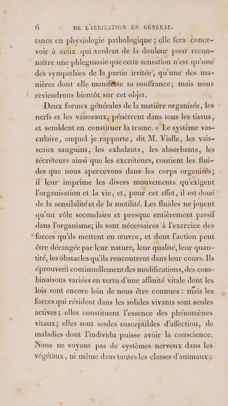 tance en physiologie pathologique ; elle fera conce- voir à ceux qui veulent de la douleur pour recon- naître une phlegmasie que cette sensation n’est qu'une des sympathies de Ja partie irritée, qu'une des ma- nières dont elle manifêste sa souffrance; mais nous |. reviendrons bientôt sur cet objet. Deux formes générales de la matière organisée, les nerfs et les vaisseaux, pénètrent dans tous les tissus, et semblent en constituer la trame. « Le système vas- culaire, auquel je rapporte, dit M. Vialle, les vais- sceaux sanguins, les exhalants, les absorbants, les sécréteurs ainsi que les excréteurs, contient les flui- des que nous apercevons dans les corps organisés; il leur imprime les divers mouvements qu'exigent l'organisation et la vie, et, pour cet eflet, il est doué de la sensibilné et de la moulité. Les fluides ne jouent qu'un rôle secondaire et presque entièrement passif dans l’organisme; ils sont nécessaires à l'exercice des forces qu'ils mettent en œuvre, et dont l’action peut être dérangée par leur nature, leur qualité, leur quan- tité, les obstacles qu'ils rencontrent dans leur cours. Ils éprouvent continuellement des modifications, des com- binaisons variées en vertu d’une affinité vitale dont les lois sont encore loin de nous être connues : mais les forces qui résident dans les solides vivants sont seules actives ; elles constituent l'essence des phénomènes vitaux; elles sont seules suscepubles d'affection, de maladies dont l'individu puisse avoir la conscience. Nous ne voyons pas de systèmes nerveux dans les végétaux, ni même dans toutes les classes d'animaux: